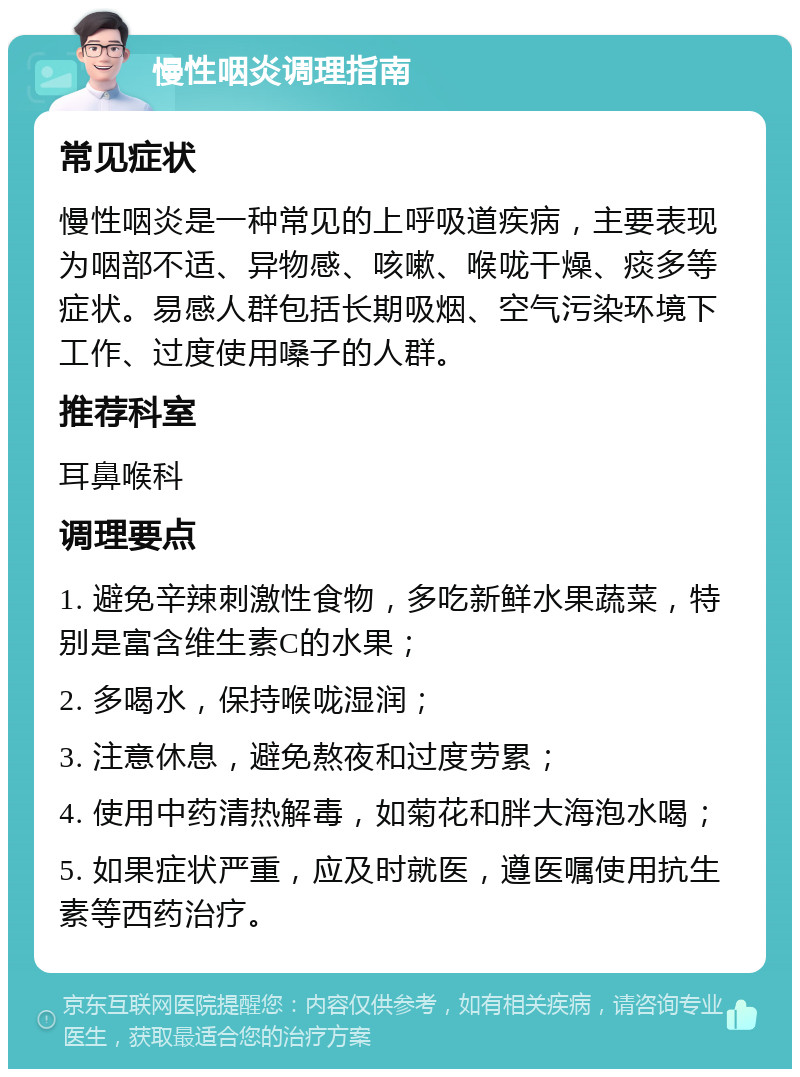 慢性咽炎调理指南 常见症状 慢性咽炎是一种常见的上呼吸道疾病，主要表现为咽部不适、异物感、咳嗽、喉咙干燥、痰多等症状。易感人群包括长期吸烟、空气污染环境下工作、过度使用嗓子的人群。 推荐科室 耳鼻喉科 调理要点 1. 避免辛辣刺激性食物，多吃新鲜水果蔬菜，特别是富含维生素C的水果； 2. 多喝水，保持喉咙湿润； 3. 注意休息，避免熬夜和过度劳累； 4. 使用中药清热解毒，如菊花和胖大海泡水喝； 5. 如果症状严重，应及时就医，遵医嘱使用抗生素等西药治疗。