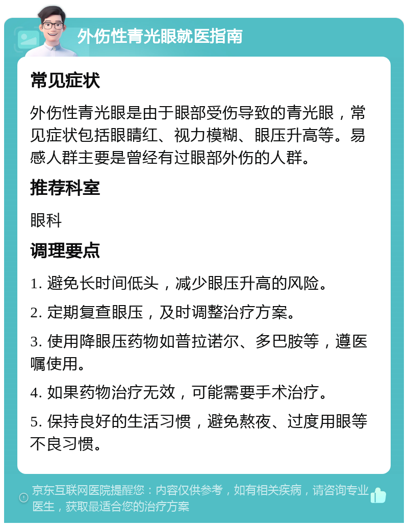 外伤性青光眼就医指南 常见症状 外伤性青光眼是由于眼部受伤导致的青光眼，常见症状包括眼睛红、视力模糊、眼压升高等。易感人群主要是曾经有过眼部外伤的人群。 推荐科室 眼科 调理要点 1. 避免长时间低头，减少眼压升高的风险。 2. 定期复查眼压，及时调整治疗方案。 3. 使用降眼压药物如普拉诺尔、多巴胺等，遵医嘱使用。 4. 如果药物治疗无效，可能需要手术治疗。 5. 保持良好的生活习惯，避免熬夜、过度用眼等不良习惯。