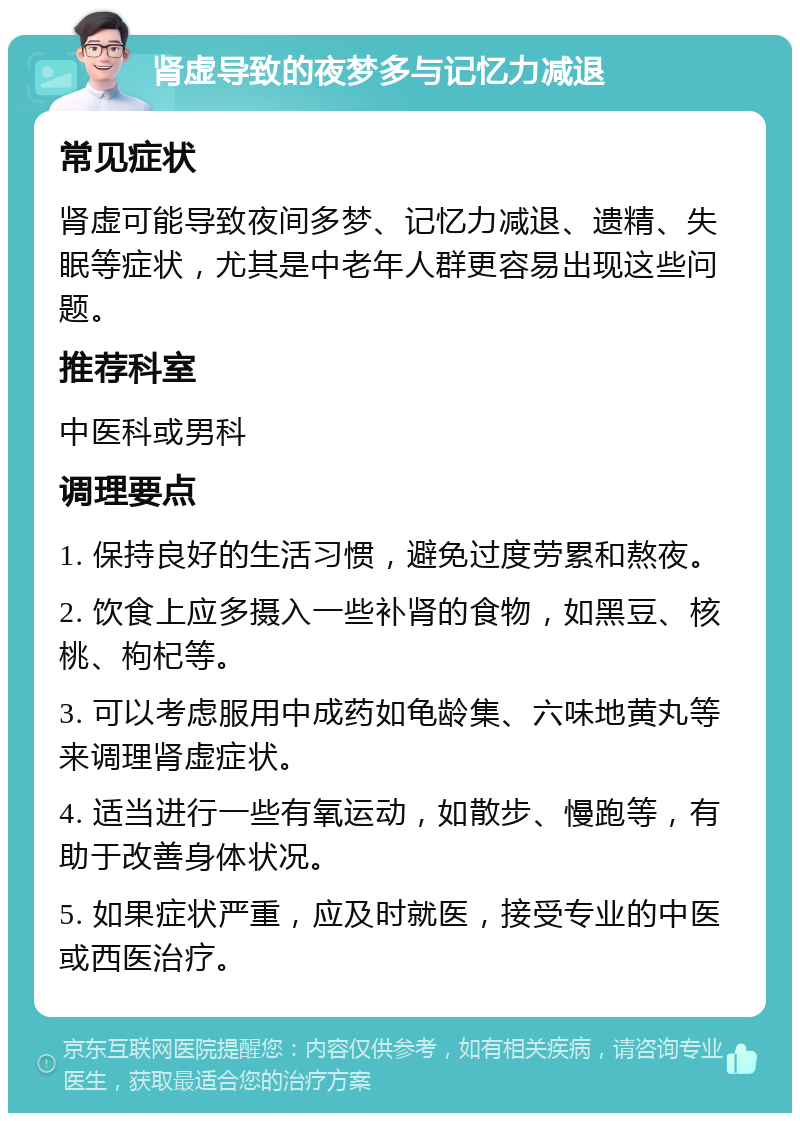 肾虚导致的夜梦多与记忆力减退 常见症状 肾虚可能导致夜间多梦、记忆力减退、遗精、失眠等症状，尤其是中老年人群更容易出现这些问题。 推荐科室 中医科或男科 调理要点 1. 保持良好的生活习惯，避免过度劳累和熬夜。 2. 饮食上应多摄入一些补肾的食物，如黑豆、核桃、枸杞等。 3. 可以考虑服用中成药如龟龄集、六味地黄丸等来调理肾虚症状。 4. 适当进行一些有氧运动，如散步、慢跑等，有助于改善身体状况。 5. 如果症状严重，应及时就医，接受专业的中医或西医治疗。