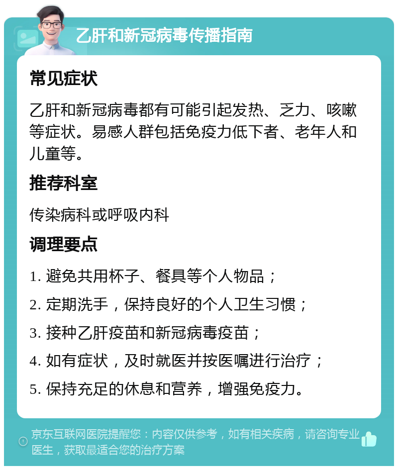 乙肝和新冠病毒传播指南 常见症状 乙肝和新冠病毒都有可能引起发热、乏力、咳嗽等症状。易感人群包括免疫力低下者、老年人和儿童等。 推荐科室 传染病科或呼吸内科 调理要点 1. 避免共用杯子、餐具等个人物品； 2. 定期洗手，保持良好的个人卫生习惯； 3. 接种乙肝疫苗和新冠病毒疫苗； 4. 如有症状，及时就医并按医嘱进行治疗； 5. 保持充足的休息和营养，增强免疫力。