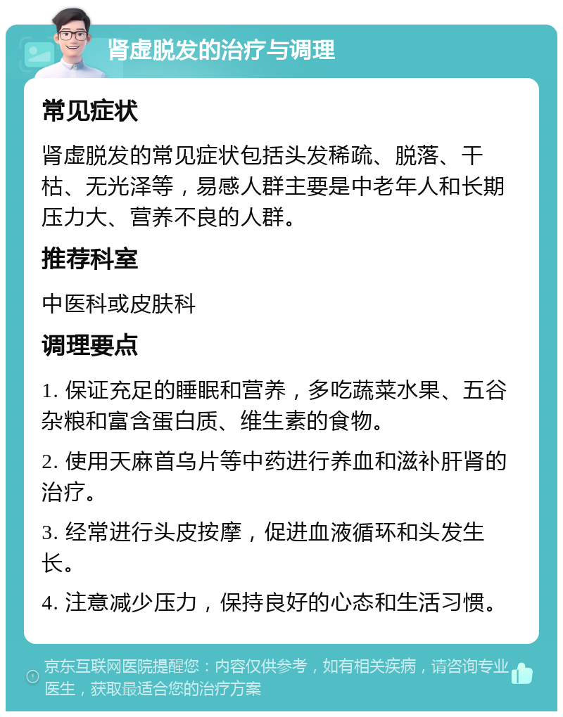 肾虚脱发的治疗与调理 常见症状 肾虚脱发的常见症状包括头发稀疏、脱落、干枯、无光泽等，易感人群主要是中老年人和长期压力大、营养不良的人群。 推荐科室 中医科或皮肤科 调理要点 1. 保证充足的睡眠和营养，多吃蔬菜水果、五谷杂粮和富含蛋白质、维生素的食物。 2. 使用天麻首乌片等中药进行养血和滋补肝肾的治疗。 3. 经常进行头皮按摩，促进血液循环和头发生长。 4. 注意减少压力，保持良好的心态和生活习惯。