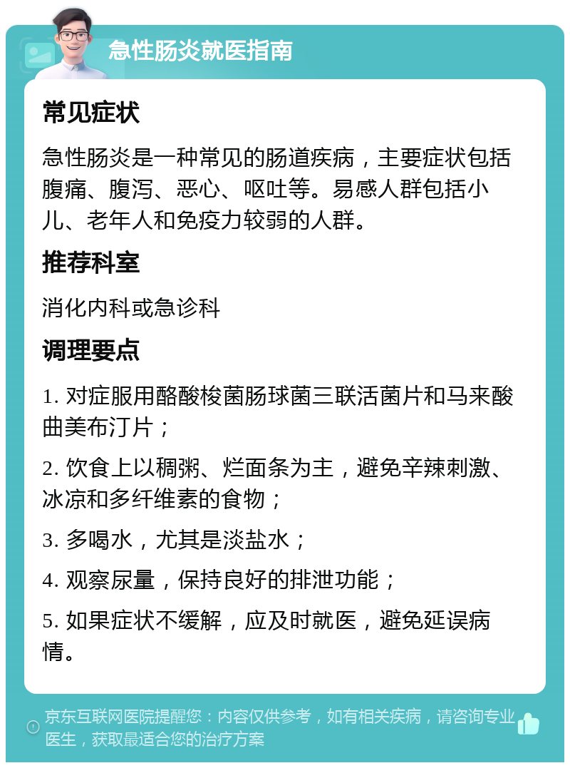 急性肠炎就医指南 常见症状 急性肠炎是一种常见的肠道疾病，主要症状包括腹痛、腹泻、恶心、呕吐等。易感人群包括小儿、老年人和免疫力较弱的人群。 推荐科室 消化内科或急诊科 调理要点 1. 对症服用酪酸梭菌肠球菌三联活菌片和马来酸曲美布汀片； 2. 饮食上以稠粥、烂面条为主，避免辛辣刺激、冰凉和多纤维素的食物； 3. 多喝水，尤其是淡盐水； 4. 观察尿量，保持良好的排泄功能； 5. 如果症状不缓解，应及时就医，避免延误病情。