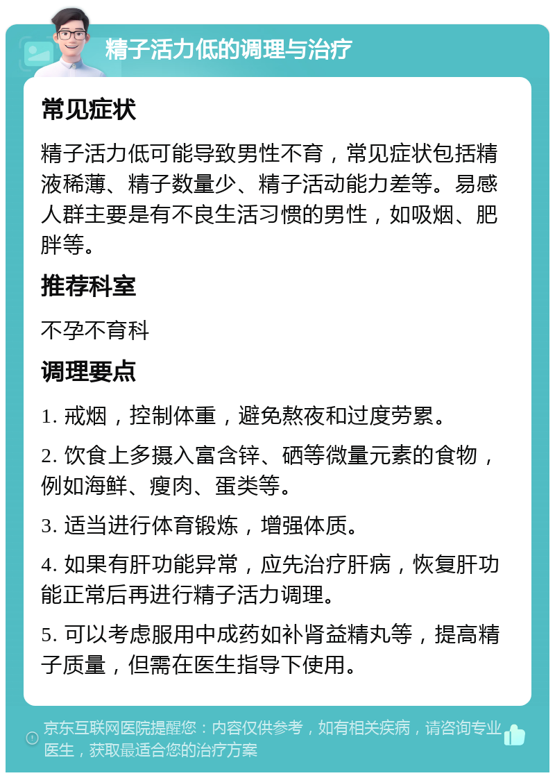 精子活力低的调理与治疗 常见症状 精子活力低可能导致男性不育，常见症状包括精液稀薄、精子数量少、精子活动能力差等。易感人群主要是有不良生活习惯的男性，如吸烟、肥胖等。 推荐科室 不孕不育科 调理要点 1. 戒烟，控制体重，避免熬夜和过度劳累。 2. 饮食上多摄入富含锌、硒等微量元素的食物，例如海鲜、瘦肉、蛋类等。 3. 适当进行体育锻炼，增强体质。 4. 如果有肝功能异常，应先治疗肝病，恢复肝功能正常后再进行精子活力调理。 5. 可以考虑服用中成药如补肾益精丸等，提高精子质量，但需在医生指导下使用。