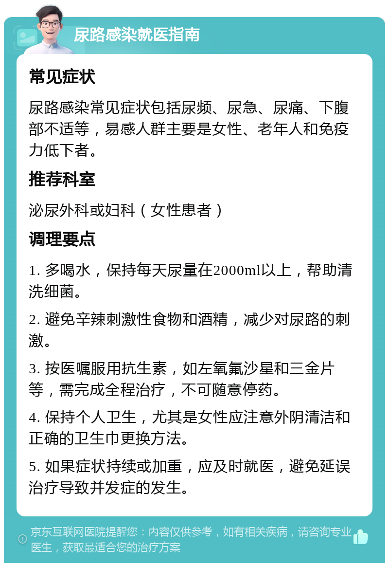 尿路感染就医指南 常见症状 尿路感染常见症状包括尿频、尿急、尿痛、下腹部不适等，易感人群主要是女性、老年人和免疫力低下者。 推荐科室 泌尿外科或妇科（女性患者） 调理要点 1. 多喝水，保持每天尿量在2000ml以上，帮助清洗细菌。 2. 避免辛辣刺激性食物和酒精，减少对尿路的刺激。 3. 按医嘱服用抗生素，如左氧氟沙星和三金片等，需完成全程治疗，不可随意停药。 4. 保持个人卫生，尤其是女性应注意外阴清洁和正确的卫生巾更换方法。 5. 如果症状持续或加重，应及时就医，避免延误治疗导致并发症的发生。