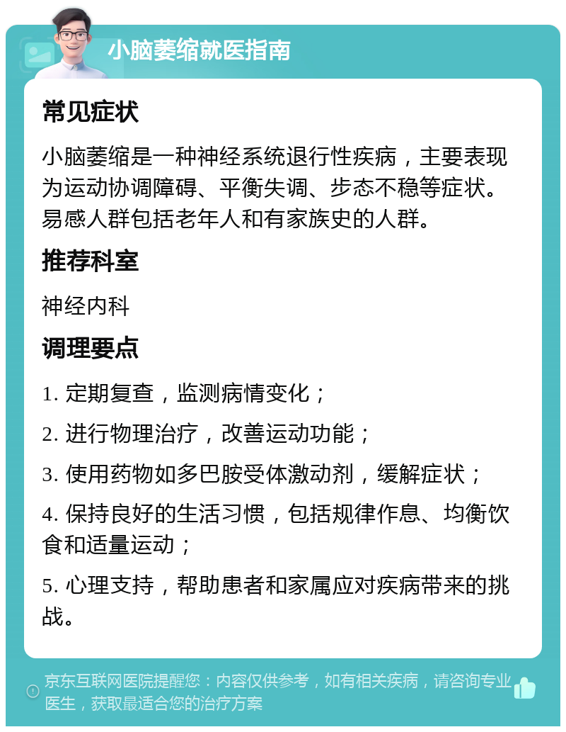 小脑萎缩就医指南 常见症状 小脑萎缩是一种神经系统退行性疾病，主要表现为运动协调障碍、平衡失调、步态不稳等症状。易感人群包括老年人和有家族史的人群。 推荐科室 神经内科 调理要点 1. 定期复查，监测病情变化； 2. 进行物理治疗，改善运动功能； 3. 使用药物如多巴胺受体激动剂，缓解症状； 4. 保持良好的生活习惯，包括规律作息、均衡饮食和适量运动； 5. 心理支持，帮助患者和家属应对疾病带来的挑战。