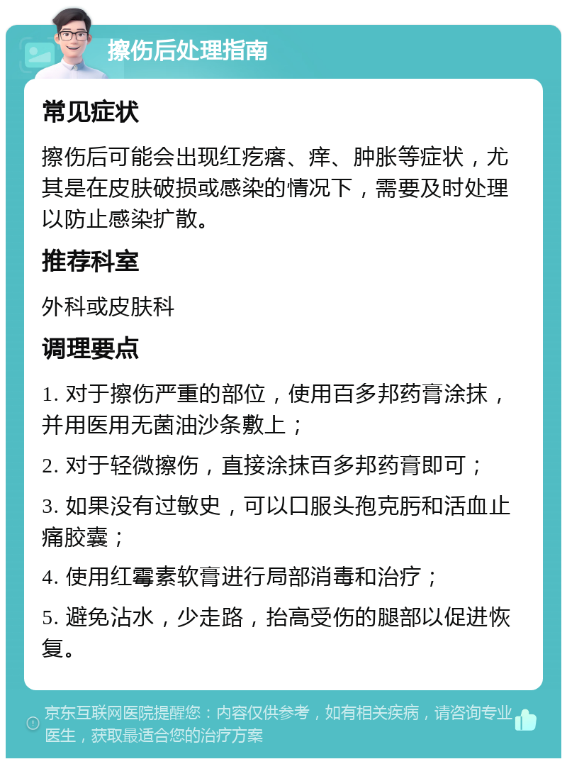 擦伤后处理指南 常见症状 擦伤后可能会出现红疙瘩、痒、肿胀等症状，尤其是在皮肤破损或感染的情况下，需要及时处理以防止感染扩散。 推荐科室 外科或皮肤科 调理要点 1. 对于擦伤严重的部位，使用百多邦药膏涂抹，并用医用无菌油沙条敷上； 2. 对于轻微擦伤，直接涂抹百多邦药膏即可； 3. 如果没有过敏史，可以口服头孢克肟和活血止痛胶囊； 4. 使用红霉素软膏进行局部消毒和治疗； 5. 避免沾水，少走路，抬高受伤的腿部以促进恢复。