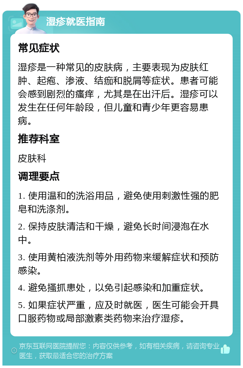 湿疹就医指南 常见症状 湿疹是一种常见的皮肤病，主要表现为皮肤红肿、起疱、渗液、结痂和脱屑等症状。患者可能会感到剧烈的瘙痒，尤其是在出汗后。湿疹可以发生在任何年龄段，但儿童和青少年更容易患病。 推荐科室 皮肤科 调理要点 1. 使用温和的洗浴用品，避免使用刺激性强的肥皂和洗涤剂。 2. 保持皮肤清洁和干燥，避免长时间浸泡在水中。 3. 使用黄柏液洗剂等外用药物来缓解症状和预防感染。 4. 避免搔抓患处，以免引起感染和加重症状。 5. 如果症状严重，应及时就医，医生可能会开具口服药物或局部激素类药物来治疗湿疹。