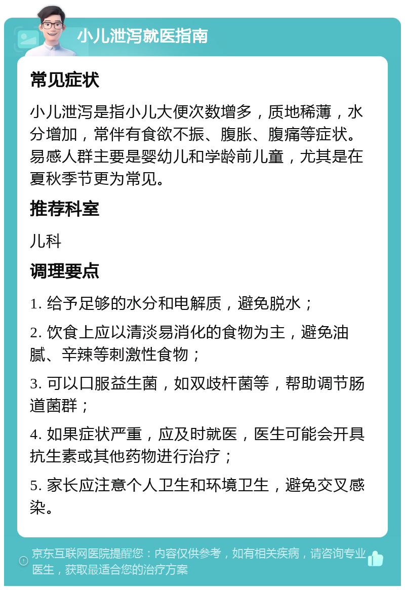 小儿泄泻就医指南 常见症状 小儿泄泻是指小儿大便次数增多，质地稀薄，水分增加，常伴有食欲不振、腹胀、腹痛等症状。易感人群主要是婴幼儿和学龄前儿童，尤其是在夏秋季节更为常见。 推荐科室 儿科 调理要点 1. 给予足够的水分和电解质，避免脱水； 2. 饮食上应以清淡易消化的食物为主，避免油腻、辛辣等刺激性食物； 3. 可以口服益生菌，如双歧杆菌等，帮助调节肠道菌群； 4. 如果症状严重，应及时就医，医生可能会开具抗生素或其他药物进行治疗； 5. 家长应注意个人卫生和环境卫生，避免交叉感染。