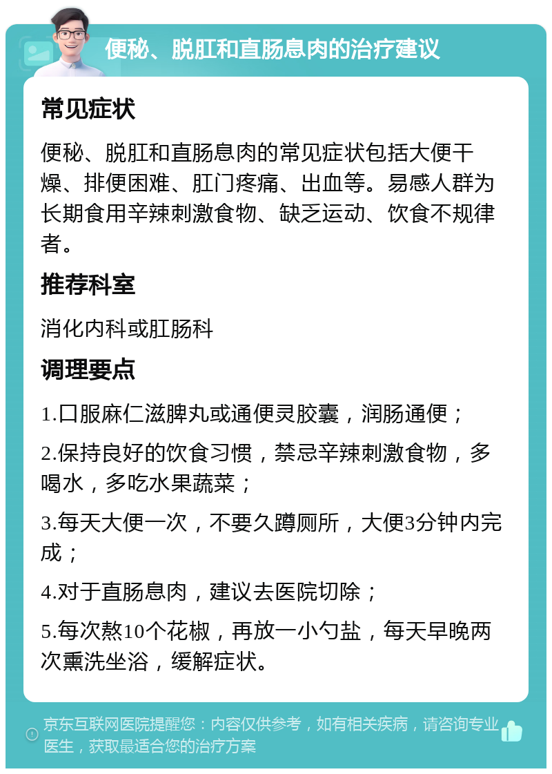 便秘、脱肛和直肠息肉的治疗建议 常见症状 便秘、脱肛和直肠息肉的常见症状包括大便干燥、排便困难、肛门疼痛、出血等。易感人群为长期食用辛辣刺激食物、缺乏运动、饮食不规律者。 推荐科室 消化内科或肛肠科 调理要点 1.口服麻仁滋脾丸或通便灵胶囊，润肠通便； 2.保持良好的饮食习惯，禁忌辛辣刺激食物，多喝水，多吃水果蔬菜； 3.每天大便一次，不要久蹲厕所，大便3分钟内完成； 4.对于直肠息肉，建议去医院切除； 5.每次熬10个花椒，再放一小勺盐，每天早晚两次熏洗坐浴，缓解症状。