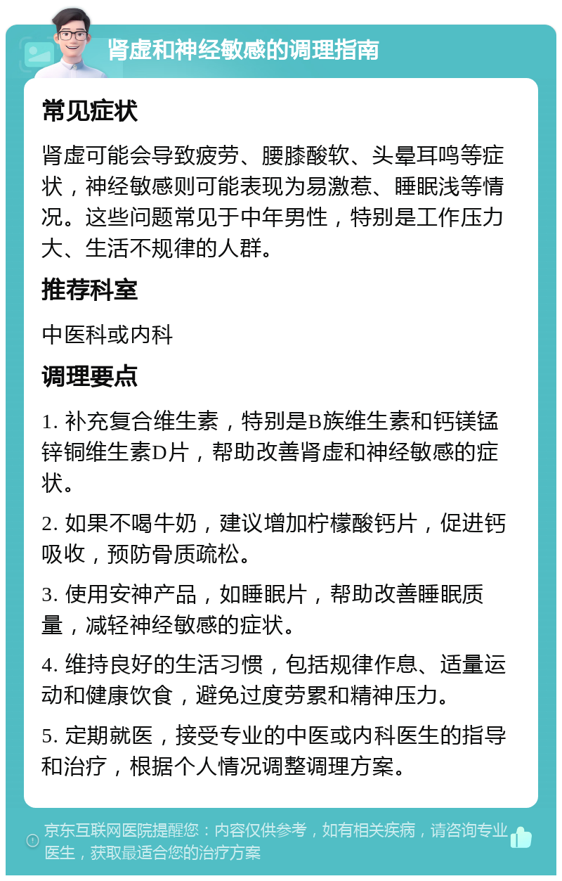 肾虚和神经敏感的调理指南 常见症状 肾虚可能会导致疲劳、腰膝酸软、头晕耳鸣等症状，神经敏感则可能表现为易激惹、睡眠浅等情况。这些问题常见于中年男性，特别是工作压力大、生活不规律的人群。 推荐科室 中医科或内科 调理要点 1. 补充复合维生素，特别是B族维生素和钙镁锰锌铜维生素D片，帮助改善肾虚和神经敏感的症状。 2. 如果不喝牛奶，建议增加柠檬酸钙片，促进钙吸收，预防骨质疏松。 3. 使用安神产品，如睡眠片，帮助改善睡眠质量，减轻神经敏感的症状。 4. 维持良好的生活习惯，包括规律作息、适量运动和健康饮食，避免过度劳累和精神压力。 5. 定期就医，接受专业的中医或内科医生的指导和治疗，根据个人情况调整调理方案。