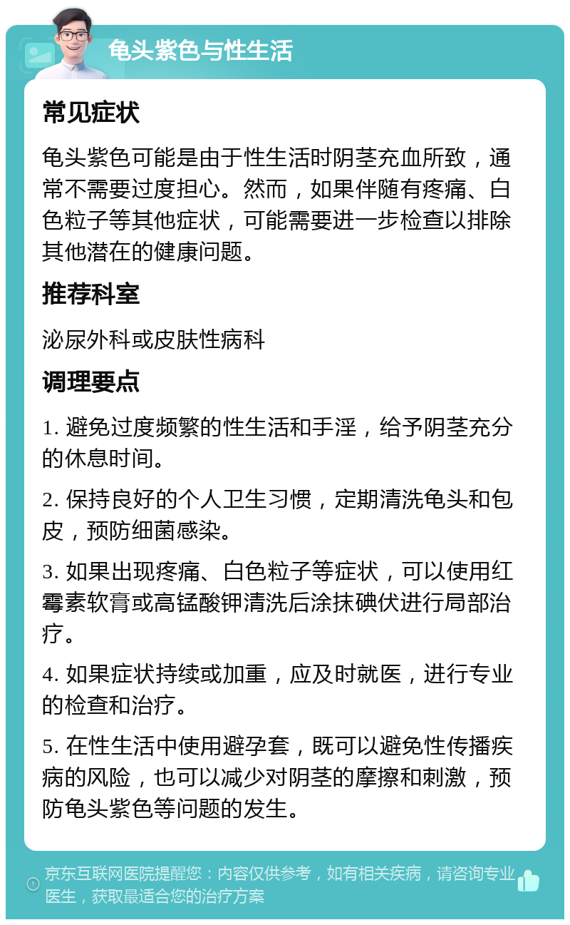 龟头紫色与性生活 常见症状 龟头紫色可能是由于性生活时阴茎充血所致，通常不需要过度担心。然而，如果伴随有疼痛、白色粒子等其他症状，可能需要进一步检查以排除其他潜在的健康问题。 推荐科室 泌尿外科或皮肤性病科 调理要点 1. 避免过度频繁的性生活和手淫，给予阴茎充分的休息时间。 2. 保持良好的个人卫生习惯，定期清洗龟头和包皮，预防细菌感染。 3. 如果出现疼痛、白色粒子等症状，可以使用红霉素软膏或高锰酸钾清洗后涂抹碘伏进行局部治疗。 4. 如果症状持续或加重，应及时就医，进行专业的检查和治疗。 5. 在性生活中使用避孕套，既可以避免性传播疾病的风险，也可以减少对阴茎的摩擦和刺激，预防龟头紫色等问题的发生。