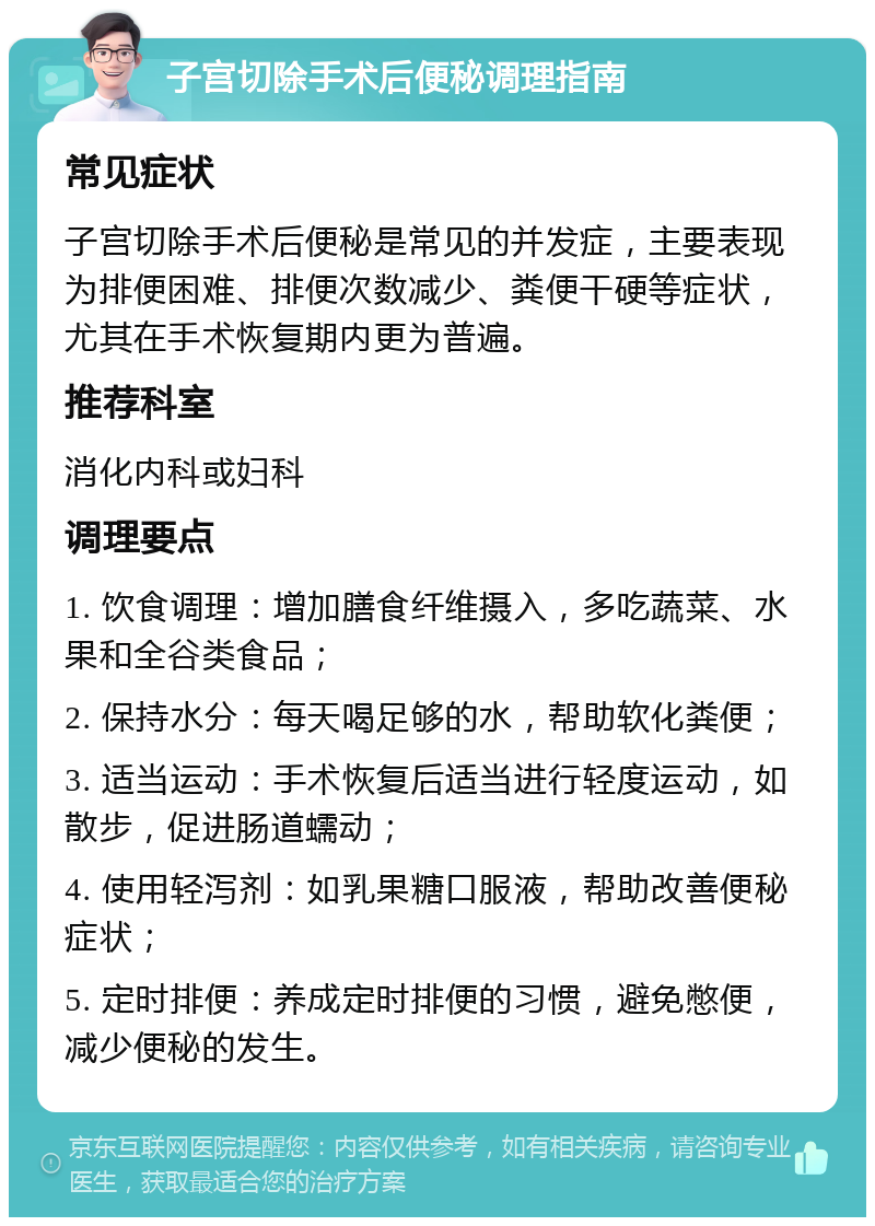 子宫切除手术后便秘调理指南 常见症状 子宫切除手术后便秘是常见的并发症，主要表现为排便困难、排便次数减少、粪便干硬等症状，尤其在手术恢复期内更为普遍。 推荐科室 消化内科或妇科 调理要点 1. 饮食调理：增加膳食纤维摄入，多吃蔬菜、水果和全谷类食品； 2. 保持水分：每天喝足够的水，帮助软化粪便； 3. 适当运动：手术恢复后适当进行轻度运动，如散步，促进肠道蠕动； 4. 使用轻泻剂：如乳果糖口服液，帮助改善便秘症状； 5. 定时排便：养成定时排便的习惯，避免憋便，减少便秘的发生。