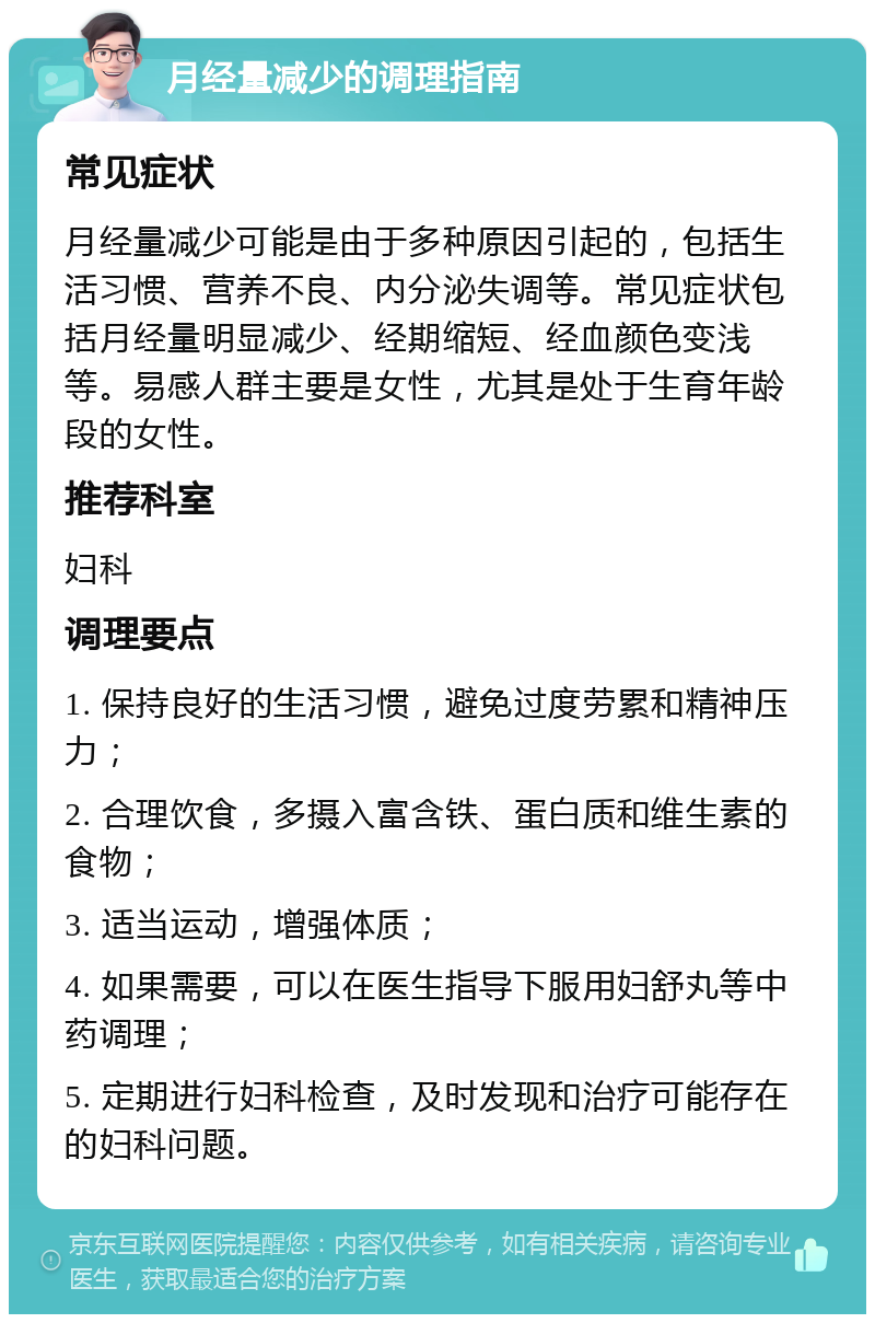 月经量减少的调理指南 常见症状 月经量减少可能是由于多种原因引起的，包括生活习惯、营养不良、内分泌失调等。常见症状包括月经量明显减少、经期缩短、经血颜色变浅等。易感人群主要是女性，尤其是处于生育年龄段的女性。 推荐科室 妇科 调理要点 1. 保持良好的生活习惯，避免过度劳累和精神压力； 2. 合理饮食，多摄入富含铁、蛋白质和维生素的食物； 3. 适当运动，增强体质； 4. 如果需要，可以在医生指导下服用妇舒丸等中药调理； 5. 定期进行妇科检查，及时发现和治疗可能存在的妇科问题。