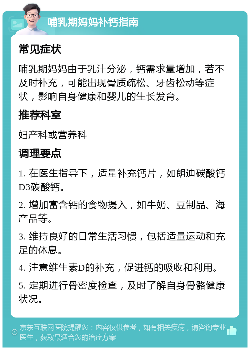 哺乳期妈妈补钙指南 常见症状 哺乳期妈妈由于乳汁分泌，钙需求量增加，若不及时补充，可能出现骨质疏松、牙齿松动等症状，影响自身健康和婴儿的生长发育。 推荐科室 妇产科或营养科 调理要点 1. 在医生指导下，适量补充钙片，如朗迪碳酸钙D3碳酸钙。 2. 增加富含钙的食物摄入，如牛奶、豆制品、海产品等。 3. 维持良好的日常生活习惯，包括适量运动和充足的休息。 4. 注意维生素D的补充，促进钙的吸收和利用。 5. 定期进行骨密度检查，及时了解自身骨骼健康状况。