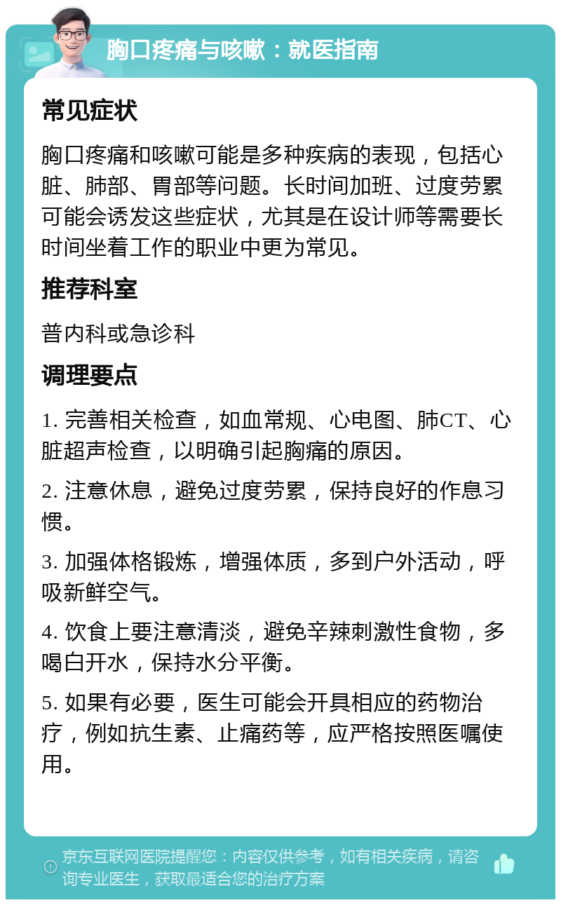 胸口疼痛与咳嗽：就医指南 常见症状 胸口疼痛和咳嗽可能是多种疾病的表现，包括心脏、肺部、胃部等问题。长时间加班、过度劳累可能会诱发这些症状，尤其是在设计师等需要长时间坐着工作的职业中更为常见。 推荐科室 普内科或急诊科 调理要点 1. 完善相关检查，如血常规、心电图、肺CT、心脏超声检查，以明确引起胸痛的原因。 2. 注意休息，避免过度劳累，保持良好的作息习惯。 3. 加强体格锻炼，增强体质，多到户外活动，呼吸新鲜空气。 4. 饮食上要注意清淡，避免辛辣刺激性食物，多喝白开水，保持水分平衡。 5. 如果有必要，医生可能会开具相应的药物治疗，例如抗生素、止痛药等，应严格按照医嘱使用。