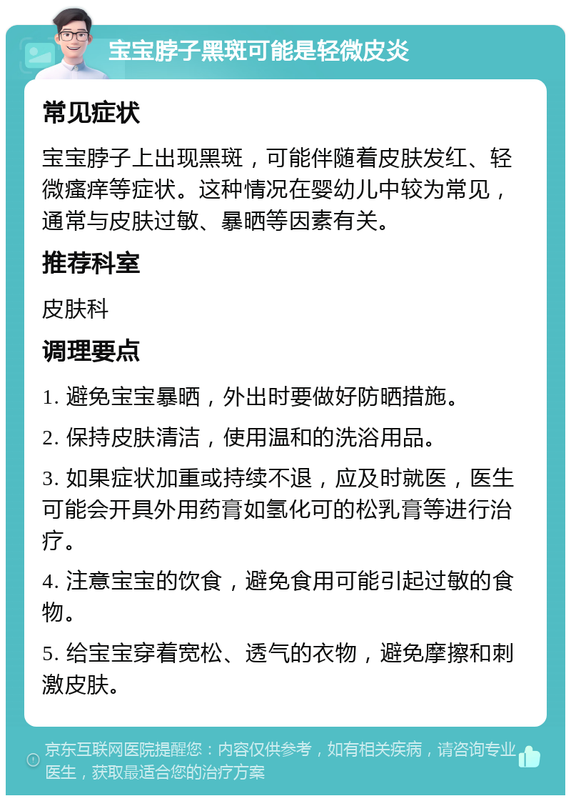 宝宝脖子黑斑可能是轻微皮炎 常见症状 宝宝脖子上出现黑斑，可能伴随着皮肤发红、轻微瘙痒等症状。这种情况在婴幼儿中较为常见，通常与皮肤过敏、暴晒等因素有关。 推荐科室 皮肤科 调理要点 1. 避免宝宝暴晒，外出时要做好防晒措施。 2. 保持皮肤清洁，使用温和的洗浴用品。 3. 如果症状加重或持续不退，应及时就医，医生可能会开具外用药膏如氢化可的松乳膏等进行治疗。 4. 注意宝宝的饮食，避免食用可能引起过敏的食物。 5. 给宝宝穿着宽松、透气的衣物，避免摩擦和刺激皮肤。