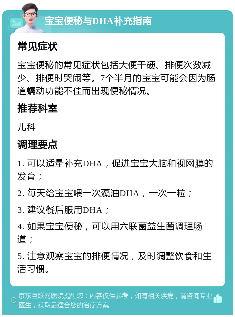 宝宝便秘与DHA补充指南 常见症状 宝宝便秘的常见症状包括大便干硬、排便次数减少、排便时哭闹等。7个半月的宝宝可能会因为肠道蠕动功能不佳而出现便秘情况。 推荐科室 儿科 调理要点 1. 可以适量补充DHA，促进宝宝大脑和视网膜的发育； 2. 每天给宝宝喂一次藻油DHA，一次一粒； 3. 建议餐后服用DHA； 4. 如果宝宝便秘，可以用六联菌益生菌调理肠道； 5. 注意观察宝宝的排便情况，及时调整饮食和生活习惯。