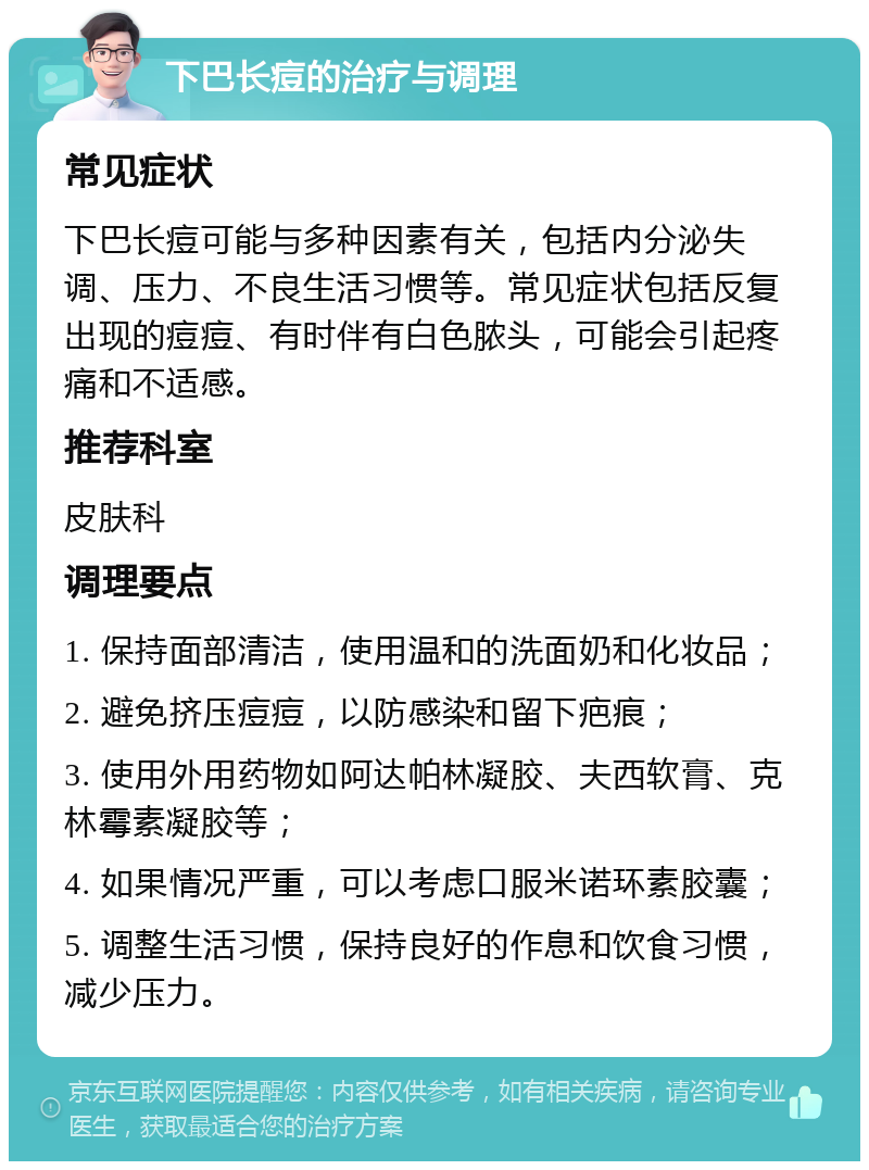 下巴长痘的治疗与调理 常见症状 下巴长痘可能与多种因素有关，包括内分泌失调、压力、不良生活习惯等。常见症状包括反复出现的痘痘、有时伴有白色脓头，可能会引起疼痛和不适感。 推荐科室 皮肤科 调理要点 1. 保持面部清洁，使用温和的洗面奶和化妆品； 2. 避免挤压痘痘，以防感染和留下疤痕； 3. 使用外用药物如阿达帕林凝胶、夫西软膏、克林霉素凝胶等； 4. 如果情况严重，可以考虑口服米诺环素胶囊； 5. 调整生活习惯，保持良好的作息和饮食习惯，减少压力。