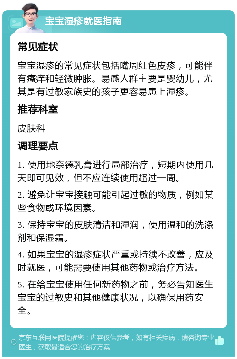 宝宝湿疹就医指南 常见症状 宝宝湿疹的常见症状包括嘴周红色皮疹，可能伴有瘙痒和轻微肿胀。易感人群主要是婴幼儿，尤其是有过敏家族史的孩子更容易患上湿疹。 推荐科室 皮肤科 调理要点 1. 使用地奈德乳膏进行局部治疗，短期内使用几天即可见效，但不应连续使用超过一周。 2. 避免让宝宝接触可能引起过敏的物质，例如某些食物或环境因素。 3. 保持宝宝的皮肤清洁和湿润，使用温和的洗涤剂和保湿霜。 4. 如果宝宝的湿疹症状严重或持续不改善，应及时就医，可能需要使用其他药物或治疗方法。 5. 在给宝宝使用任何新药物之前，务必告知医生宝宝的过敏史和其他健康状况，以确保用药安全。