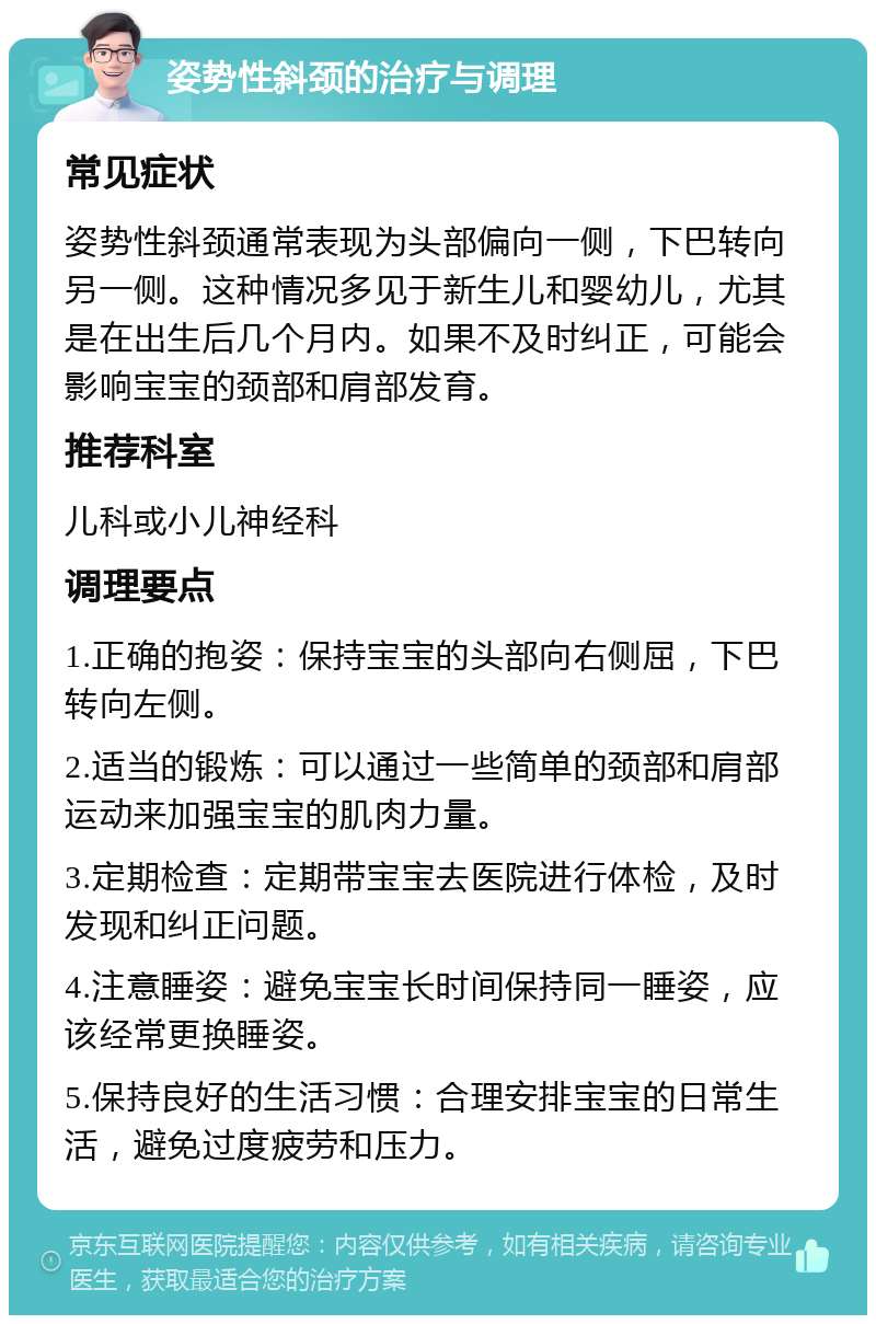 姿势性斜颈的治疗与调理 常见症状 姿势性斜颈通常表现为头部偏向一侧，下巴转向另一侧。这种情况多见于新生儿和婴幼儿，尤其是在出生后几个月内。如果不及时纠正，可能会影响宝宝的颈部和肩部发育。 推荐科室 儿科或小儿神经科 调理要点 1.正确的抱姿：保持宝宝的头部向右侧屈，下巴转向左侧。 2.适当的锻炼：可以通过一些简单的颈部和肩部运动来加强宝宝的肌肉力量。 3.定期检查：定期带宝宝去医院进行体检，及时发现和纠正问题。 4.注意睡姿：避免宝宝长时间保持同一睡姿，应该经常更换睡姿。 5.保持良好的生活习惯：合理安排宝宝的日常生活，避免过度疲劳和压力。