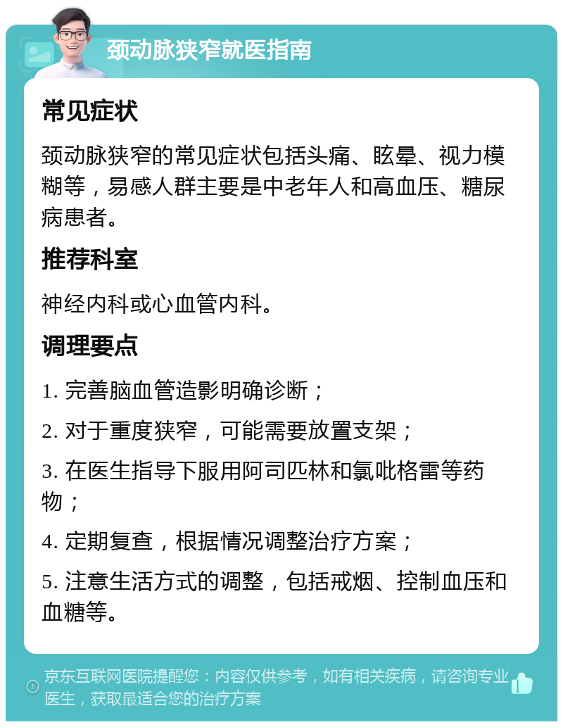 颈动脉狭窄就医指南 常见症状 颈动脉狭窄的常见症状包括头痛、眩晕、视力模糊等，易感人群主要是中老年人和高血压、糖尿病患者。 推荐科室 神经内科或心血管内科。 调理要点 1. 完善脑血管造影明确诊断； 2. 对于重度狭窄，可能需要放置支架； 3. 在医生指导下服用阿司匹林和氯吡格雷等药物； 4. 定期复查，根据情况调整治疗方案； 5. 注意生活方式的调整，包括戒烟、控制血压和血糖等。