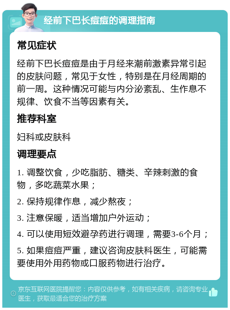 经前下巴长痘痘的调理指南 常见症状 经前下巴长痘痘是由于月经来潮前激素异常引起的皮肤问题，常见于女性，特别是在月经周期的前一周。这种情况可能与内分泌紊乱、生作息不规律、饮食不当等因素有关。 推荐科室 妇科或皮肤科 调理要点 1. 调整饮食，少吃脂肪、糖类、辛辣刺激的食物，多吃蔬菜水果； 2. 保持规律作息，减少熬夜； 3. 注意保暖，适当增加户外运动； 4. 可以使用短效避孕药进行调理，需要3-6个月； 5. 如果痘痘严重，建议咨询皮肤科医生，可能需要使用外用药物或口服药物进行治疗。