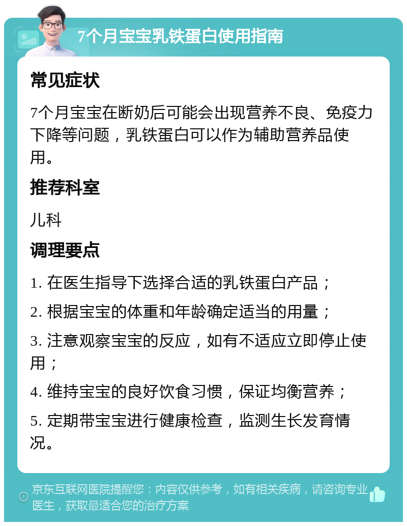 7个月宝宝乳铁蛋白使用指南 常见症状 7个月宝宝在断奶后可能会出现营养不良、免疫力下降等问题，乳铁蛋白可以作为辅助营养品使用。 推荐科室 儿科 调理要点 1. 在医生指导下选择合适的乳铁蛋白产品； 2. 根据宝宝的体重和年龄确定适当的用量； 3. 注意观察宝宝的反应，如有不适应立即停止使用； 4. 维持宝宝的良好饮食习惯，保证均衡营养； 5. 定期带宝宝进行健康检查，监测生长发育情况。