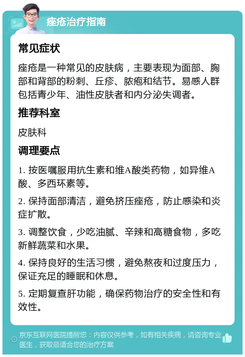 痤疮治疗指南 常见症状 痤疮是一种常见的皮肤病，主要表现为面部、胸部和背部的粉刺、丘疹、脓疱和结节。易感人群包括青少年、油性皮肤者和内分泌失调者。 推荐科室 皮肤科 调理要点 1. 按医嘱服用抗生素和维A酸类药物，如异维A酸、多西环素等。 2. 保持面部清洁，避免挤压痤疮，防止感染和炎症扩散。 3. 调整饮食，少吃油腻、辛辣和高糖食物，多吃新鲜蔬菜和水果。 4. 保持良好的生活习惯，避免熬夜和过度压力，保证充足的睡眠和休息。 5. 定期复查肝功能，确保药物治疗的安全性和有效性。