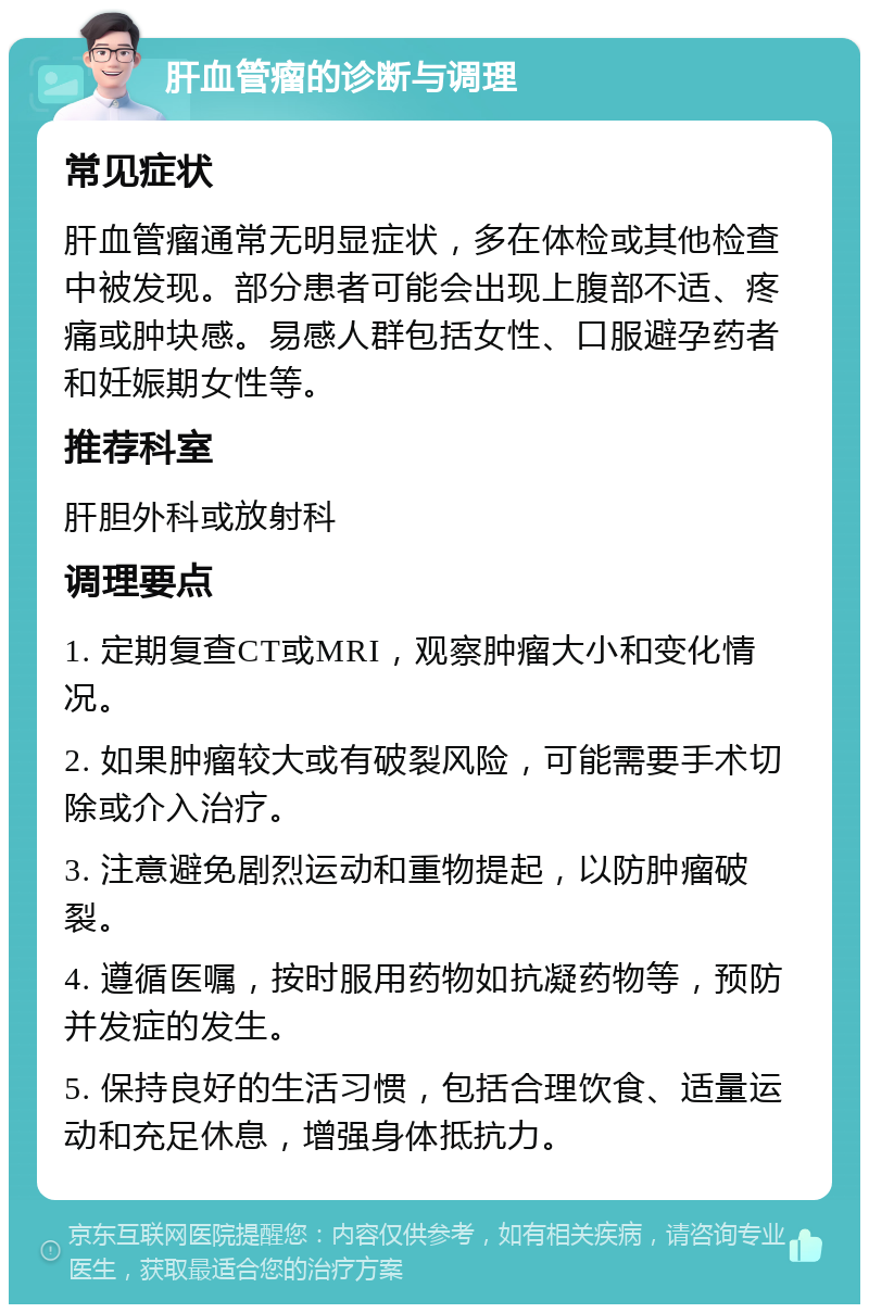 肝血管瘤的诊断与调理 常见症状 肝血管瘤通常无明显症状，多在体检或其他检查中被发现。部分患者可能会出现上腹部不适、疼痛或肿块感。易感人群包括女性、口服避孕药者和妊娠期女性等。 推荐科室 肝胆外科或放射科 调理要点 1. 定期复查CT或MRI，观察肿瘤大小和变化情况。 2. 如果肿瘤较大或有破裂风险，可能需要手术切除或介入治疗。 3. 注意避免剧烈运动和重物提起，以防肿瘤破裂。 4. 遵循医嘱，按时服用药物如抗凝药物等，预防并发症的发生。 5. 保持良好的生活习惯，包括合理饮食、适量运动和充足休息，增强身体抵抗力。