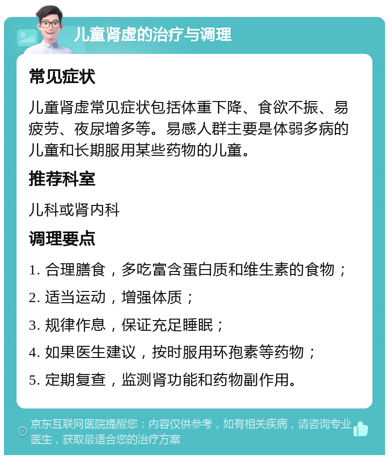 儿童肾虚的治疗与调理 常见症状 儿童肾虚常见症状包括体重下降、食欲不振、易疲劳、夜尿增多等。易感人群主要是体弱多病的儿童和长期服用某些药物的儿童。 推荐科室 儿科或肾内科 调理要点 1. 合理膳食，多吃富含蛋白质和维生素的食物； 2. 适当运动，增强体质； 3. 规律作息，保证充足睡眠； 4. 如果医生建议，按时服用环孢素等药物； 5. 定期复查，监测肾功能和药物副作用。