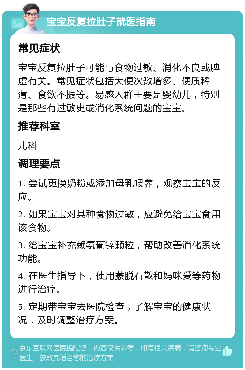 宝宝反复拉肚子就医指南 常见症状 宝宝反复拉肚子可能与食物过敏、消化不良或脾虚有关。常见症状包括大便次数增多、便质稀薄、食欲不振等。易感人群主要是婴幼儿，特别是那些有过敏史或消化系统问题的宝宝。 推荐科室 儿科 调理要点 1. 尝试更换奶粉或添加母乳喂养，观察宝宝的反应。 2. 如果宝宝对某种食物过敏，应避免给宝宝食用该食物。 3. 给宝宝补充赖氨葡锌颗粒，帮助改善消化系统功能。 4. 在医生指导下，使用蒙脱石散和妈咪爱等药物进行治疗。 5. 定期带宝宝去医院检查，了解宝宝的健康状况，及时调整治疗方案。