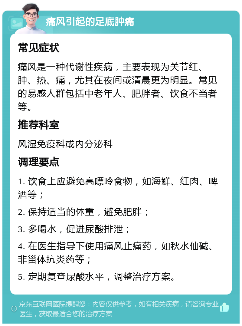 痛风引起的足底肿痛 常见症状 痛风是一种代谢性疾病，主要表现为关节红、肿、热、痛，尤其在夜间或清晨更为明显。常见的易感人群包括中老年人、肥胖者、饮食不当者等。 推荐科室 风湿免疫科或内分泌科 调理要点 1. 饮食上应避免高嘌呤食物，如海鲜、红肉、啤酒等； 2. 保持适当的体重，避免肥胖； 3. 多喝水，促进尿酸排泄； 4. 在医生指导下使用痛风止痛药，如秋水仙碱、非甾体抗炎药等； 5. 定期复查尿酸水平，调整治疗方案。