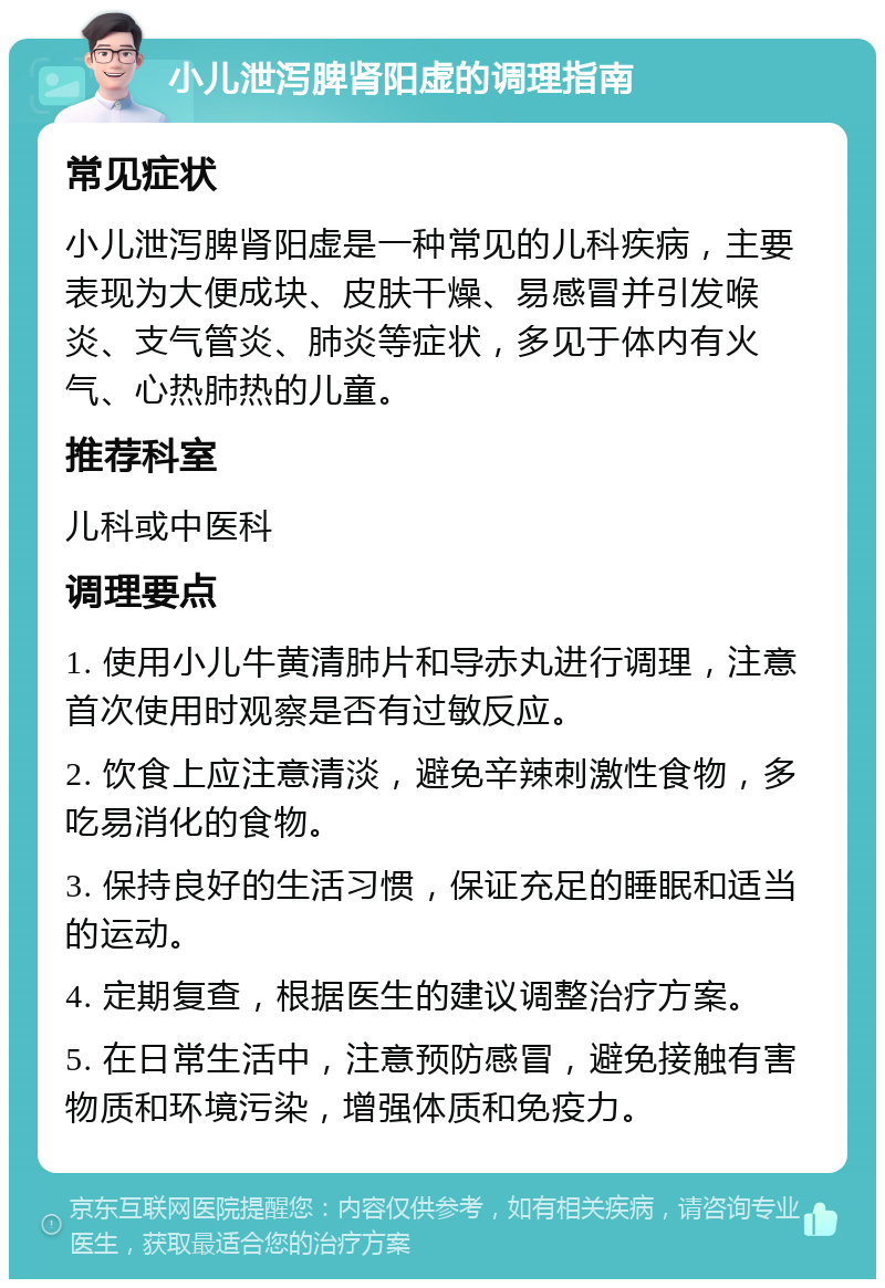 小儿泄泻脾肾阳虚的调理指南 常见症状 小儿泄泻脾肾阳虚是一种常见的儿科疾病，主要表现为大便成块、皮肤干燥、易感冒并引发喉炎、支气管炎、肺炎等症状，多见于体内有火气、心热肺热的儿童。 推荐科室 儿科或中医科 调理要点 1. 使用小儿牛黄清肺片和导赤丸进行调理，注意首次使用时观察是否有过敏反应。 2. 饮食上应注意清淡，避免辛辣刺激性食物，多吃易消化的食物。 3. 保持良好的生活习惯，保证充足的睡眠和适当的运动。 4. 定期复查，根据医生的建议调整治疗方案。 5. 在日常生活中，注意预防感冒，避免接触有害物质和环境污染，增强体质和免疫力。