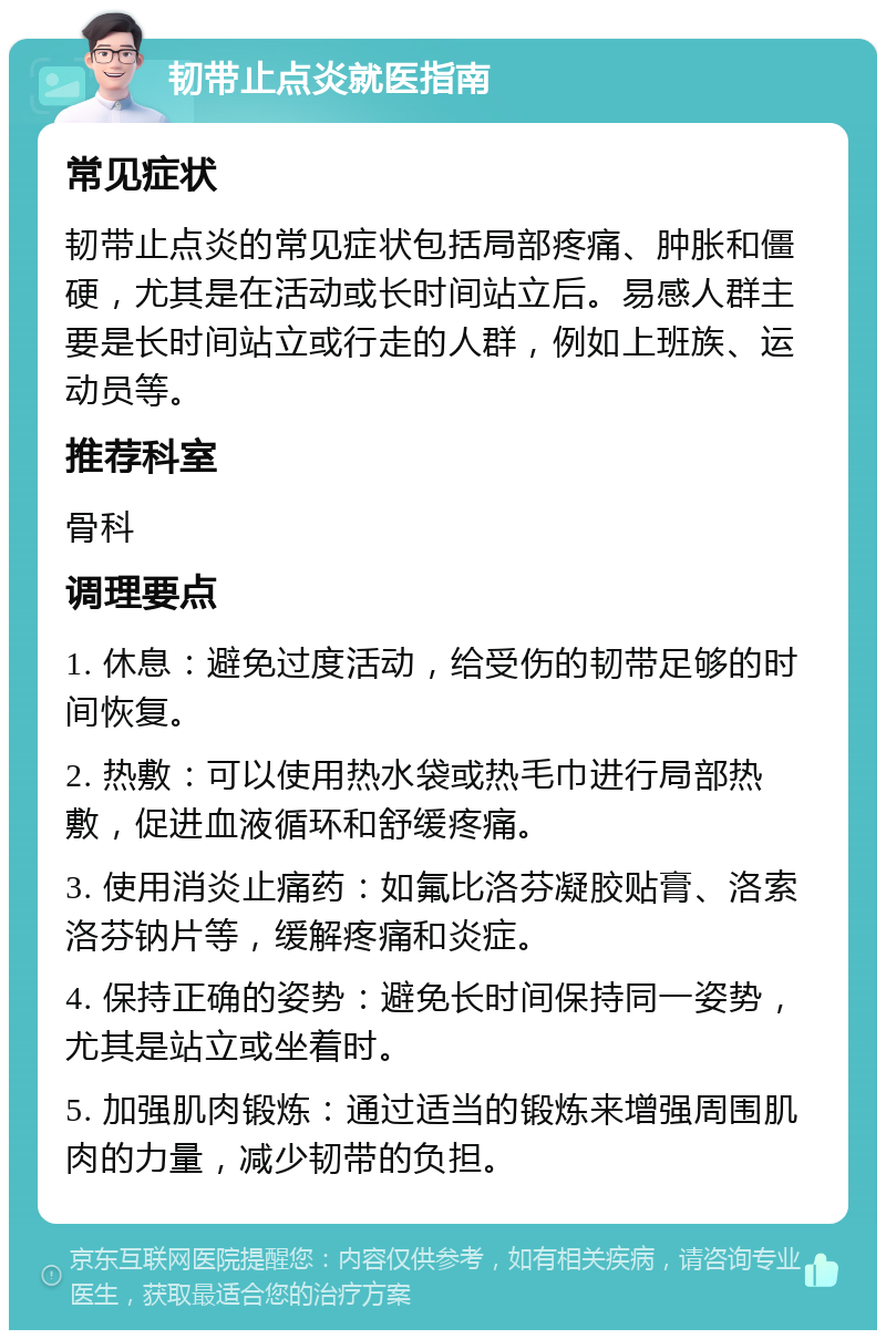 韧带止点炎就医指南 常见症状 韧带止点炎的常见症状包括局部疼痛、肿胀和僵硬，尤其是在活动或长时间站立后。易感人群主要是长时间站立或行走的人群，例如上班族、运动员等。 推荐科室 骨科 调理要点 1. 休息：避免过度活动，给受伤的韧带足够的时间恢复。 2. 热敷：可以使用热水袋或热毛巾进行局部热敷，促进血液循环和舒缓疼痛。 3. 使用消炎止痛药：如氟比洛芬凝胶贴膏、洛索洛芬钠片等，缓解疼痛和炎症。 4. 保持正确的姿势：避免长时间保持同一姿势，尤其是站立或坐着时。 5. 加强肌肉锻炼：通过适当的锻炼来增强周围肌肉的力量，减少韧带的负担。