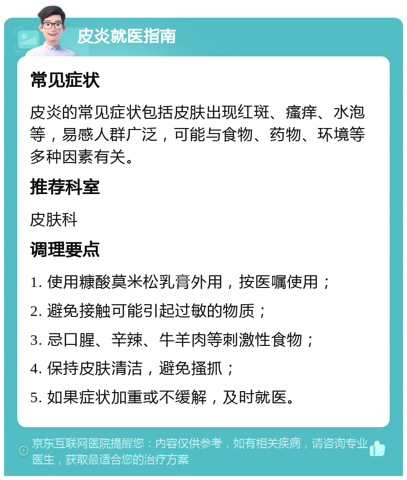 皮炎就医指南 常见症状 皮炎的常见症状包括皮肤出现红斑、瘙痒、水泡等，易感人群广泛，可能与食物、药物、环境等多种因素有关。 推荐科室 皮肤科 调理要点 1. 使用糠酸莫米松乳膏外用，按医嘱使用； 2. 避免接触可能引起过敏的物质； 3. 忌口腥、辛辣、牛羊肉等刺激性食物； 4. 保持皮肤清洁，避免搔抓； 5. 如果症状加重或不缓解，及时就医。