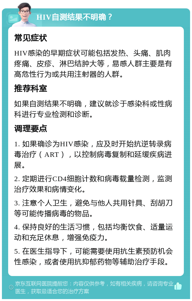 HIV自测结果不明确？ 常见症状 HIV感染的早期症状可能包括发热、头痛、肌肉疼痛、皮疹、淋巴结肿大等，易感人群主要是有高危性行为或共用注射器的人群。 推荐科室 如果自测结果不明确，建议就诊于感染科或性病科进行专业检测和诊断。 调理要点 1. 如果确诊为HIV感染，应及时开始抗逆转录病毒治疗（ART），以控制病毒复制和延缓疾病进展。 2. 定期进行CD4细胞计数和病毒载量检测，监测治疗效果和病情变化。 3. 注意个人卫生，避免与他人共用针具、刮胡刀等可能传播病毒的物品。 4. 保持良好的生活习惯，包括均衡饮食、适量运动和充足休息，增强免疫力。 5. 在医生指导下，可能需要使用抗生素预防机会性感染，或者使用抗抑郁药物等辅助治疗手段。