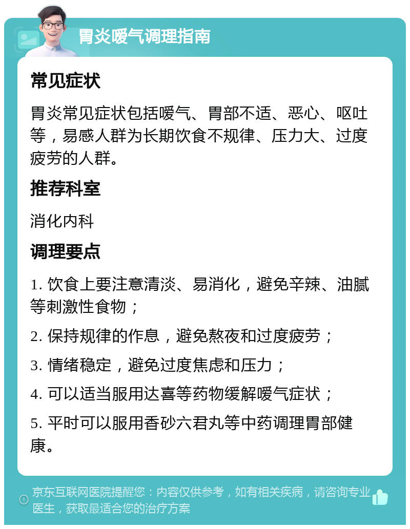 胃炎嗳气调理指南 常见症状 胃炎常见症状包括嗳气、胃部不适、恶心、呕吐等，易感人群为长期饮食不规律、压力大、过度疲劳的人群。 推荐科室 消化内科 调理要点 1. 饮食上要注意清淡、易消化，避免辛辣、油腻等刺激性食物； 2. 保持规律的作息，避免熬夜和过度疲劳； 3. 情绪稳定，避免过度焦虑和压力； 4. 可以适当服用达喜等药物缓解嗳气症状； 5. 平时可以服用香砂六君丸等中药调理胃部健康。