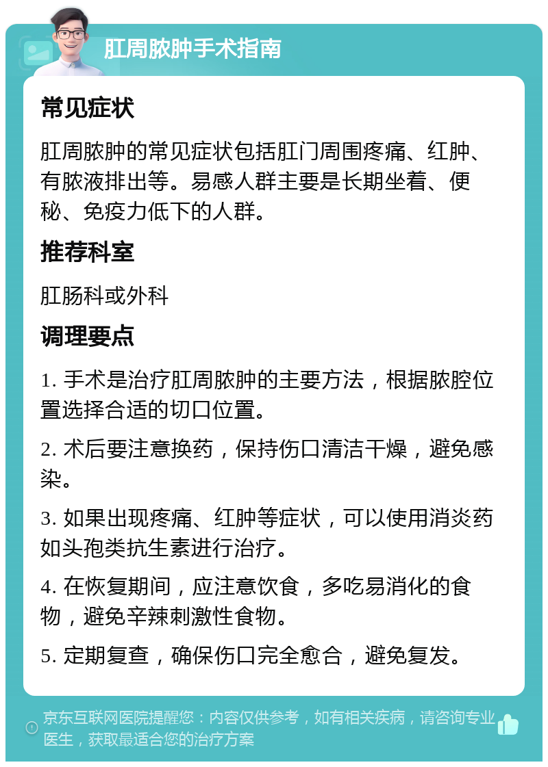 肛周脓肿手术指南 常见症状 肛周脓肿的常见症状包括肛门周围疼痛、红肿、有脓液排出等。易感人群主要是长期坐着、便秘、免疫力低下的人群。 推荐科室 肛肠科或外科 调理要点 1. 手术是治疗肛周脓肿的主要方法，根据脓腔位置选择合适的切口位置。 2. 术后要注意换药，保持伤口清洁干燥，避免感染。 3. 如果出现疼痛、红肿等症状，可以使用消炎药如头孢类抗生素进行治疗。 4. 在恢复期间，应注意饮食，多吃易消化的食物，避免辛辣刺激性食物。 5. 定期复查，确保伤口完全愈合，避免复发。