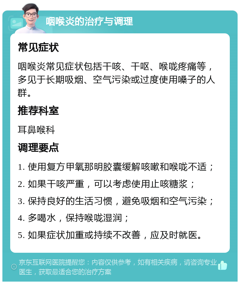 咽喉炎的治疗与调理 常见症状 咽喉炎常见症状包括干咳、干呕、喉咙疼痛等，多见于长期吸烟、空气污染或过度使用嗓子的人群。 推荐科室 耳鼻喉科 调理要点 1. 使用复方甲氧那明胶囊缓解咳嗽和喉咙不适； 2. 如果干咳严重，可以考虑使用止咳糖浆； 3. 保持良好的生活习惯，避免吸烟和空气污染； 4. 多喝水，保持喉咙湿润； 5. 如果症状加重或持续不改善，应及时就医。