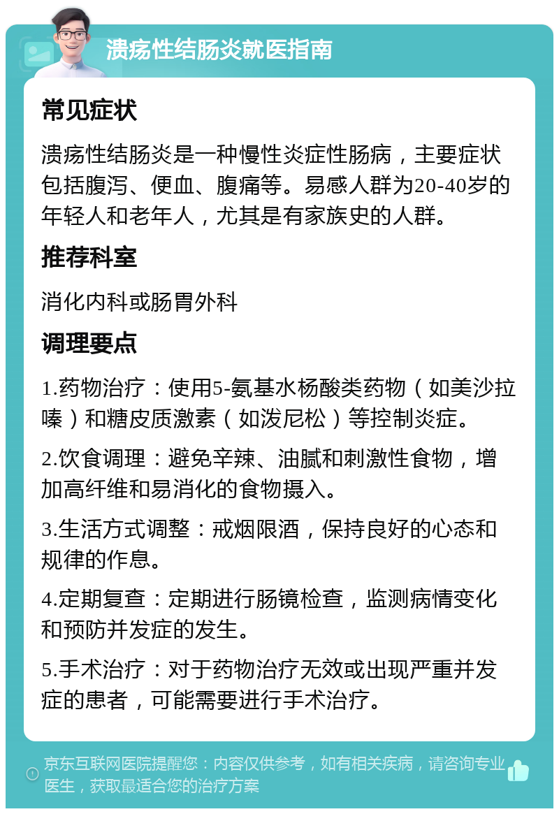 溃疡性结肠炎就医指南 常见症状 溃疡性结肠炎是一种慢性炎症性肠病，主要症状包括腹泻、便血、腹痛等。易感人群为20-40岁的年轻人和老年人，尤其是有家族史的人群。 推荐科室 消化内科或肠胃外科 调理要点 1.药物治疗：使用5-氨基水杨酸类药物（如美沙拉嗪）和糖皮质激素（如泼尼松）等控制炎症。 2.饮食调理：避免辛辣、油腻和刺激性食物，增加高纤维和易消化的食物摄入。 3.生活方式调整：戒烟限酒，保持良好的心态和规律的作息。 4.定期复查：定期进行肠镜检查，监测病情变化和预防并发症的发生。 5.手术治疗：对于药物治疗无效或出现严重并发症的患者，可能需要进行手术治疗。