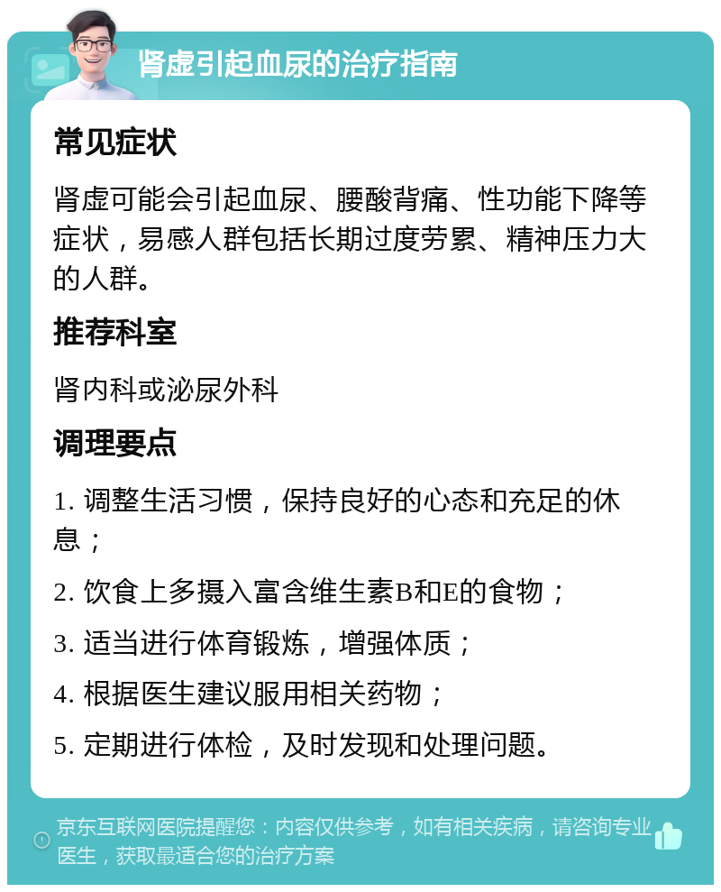 肾虚引起血尿的治疗指南 常见症状 肾虚可能会引起血尿、腰酸背痛、性功能下降等症状，易感人群包括长期过度劳累、精神压力大的人群。 推荐科室 肾内科或泌尿外科 调理要点 1. 调整生活习惯，保持良好的心态和充足的休息； 2. 饮食上多摄入富含维生素B和E的食物； 3. 适当进行体育锻炼，增强体质； 4. 根据医生建议服用相关药物； 5. 定期进行体检，及时发现和处理问题。