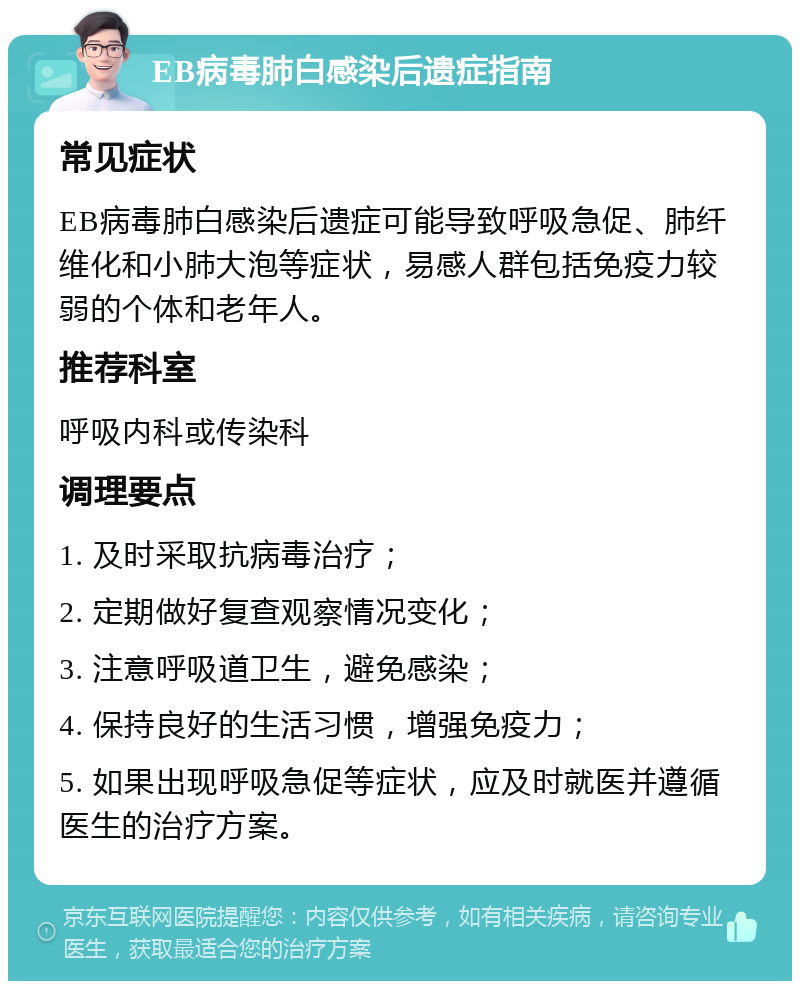 EB病毒肺白感染后遗症指南 常见症状 EB病毒肺白感染后遗症可能导致呼吸急促、肺纤维化和小肺大泡等症状，易感人群包括免疫力较弱的个体和老年人。 推荐科室 呼吸内科或传染科 调理要点 1. 及时采取抗病毒治疗； 2. 定期做好复查观察情况变化； 3. 注意呼吸道卫生，避免感染； 4. 保持良好的生活习惯，增强免疫力； 5. 如果出现呼吸急促等症状，应及时就医并遵循医生的治疗方案。