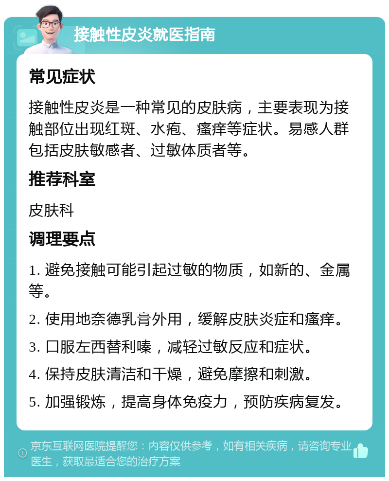 接触性皮炎就医指南 常见症状 接触性皮炎是一种常见的皮肤病，主要表现为接触部位出现红斑、水疱、瘙痒等症状。易感人群包括皮肤敏感者、过敏体质者等。 推荐科室 皮肤科 调理要点 1. 避免接触可能引起过敏的物质，如新的、金属等。 2. 使用地奈德乳膏外用，缓解皮肤炎症和瘙痒。 3. 口服左西替利嗪，减轻过敏反应和症状。 4. 保持皮肤清洁和干燥，避免摩擦和刺激。 5. 加强锻炼，提高身体免疫力，预防疾病复发。