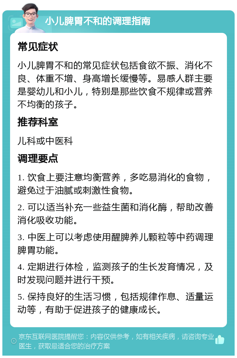 小儿脾胃不和的调理指南 常见症状 小儿脾胃不和的常见症状包括食欲不振、消化不良、体重不增、身高增长缓慢等。易感人群主要是婴幼儿和小儿，特别是那些饮食不规律或营养不均衡的孩子。 推荐科室 儿科或中医科 调理要点 1. 饮食上要注意均衡营养，多吃易消化的食物，避免过于油腻或刺激性食物。 2. 可以适当补充一些益生菌和消化酶，帮助改善消化吸收功能。 3. 中医上可以考虑使用醒脾养儿颗粒等中药调理脾胃功能。 4. 定期进行体检，监测孩子的生长发育情况，及时发现问题并进行干预。 5. 保持良好的生活习惯，包括规律作息、适量运动等，有助于促进孩子的健康成长。