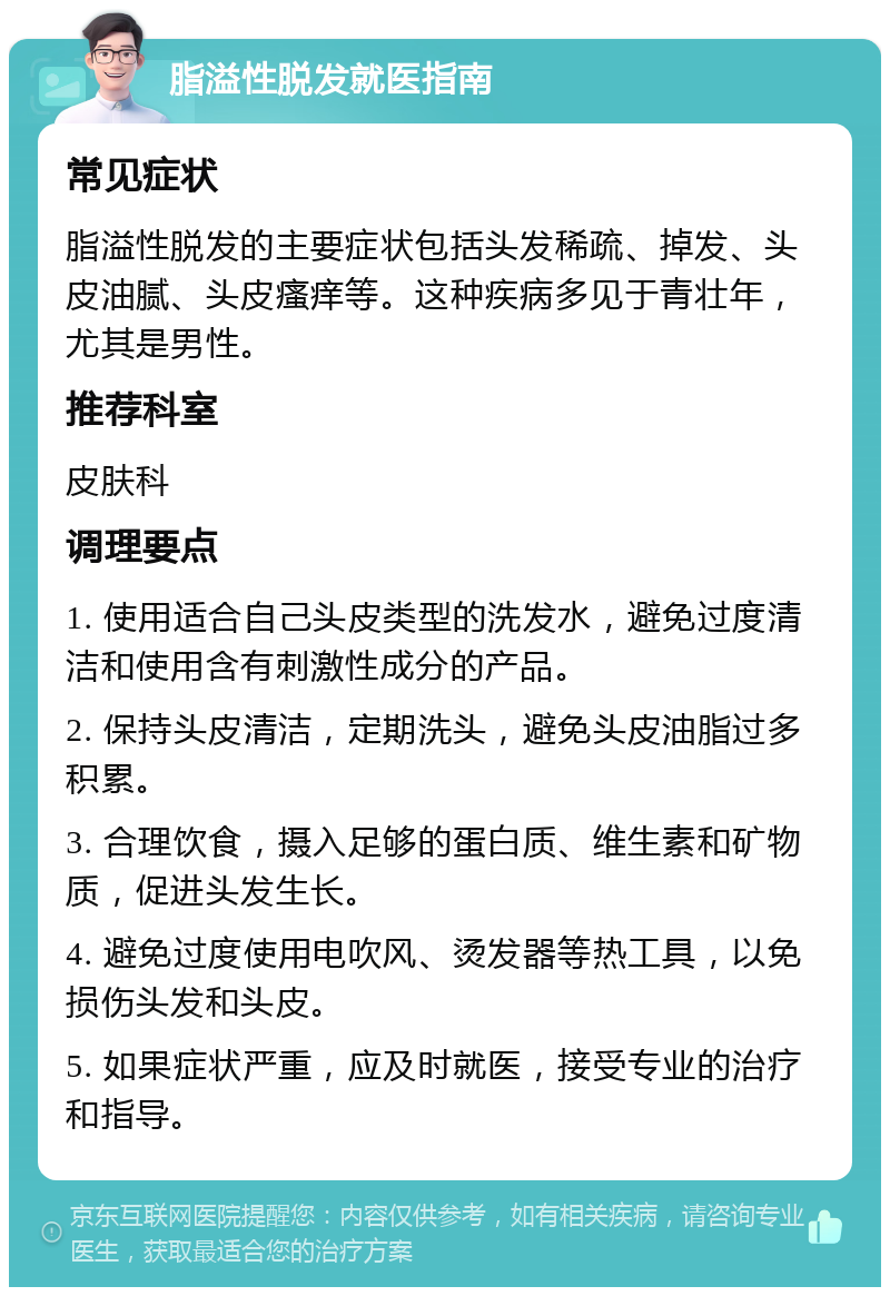 脂溢性脱发就医指南 常见症状 脂溢性脱发的主要症状包括头发稀疏、掉发、头皮油腻、头皮瘙痒等。这种疾病多见于青壮年，尤其是男性。 推荐科室 皮肤科 调理要点 1. 使用适合自己头皮类型的洗发水，避免过度清洁和使用含有刺激性成分的产品。 2. 保持头皮清洁，定期洗头，避免头皮油脂过多积累。 3. 合理饮食，摄入足够的蛋白质、维生素和矿物质，促进头发生长。 4. 避免过度使用电吹风、烫发器等热工具，以免损伤头发和头皮。 5. 如果症状严重，应及时就医，接受专业的治疗和指导。