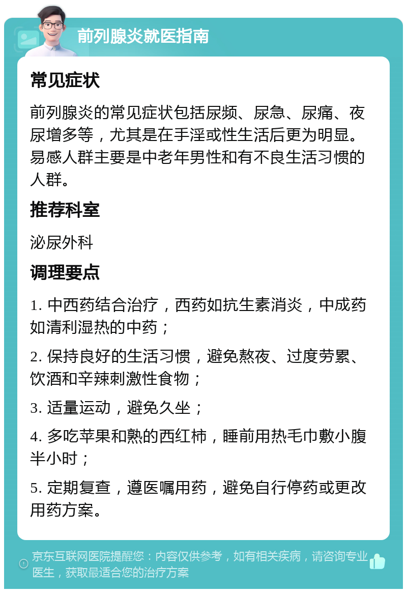 前列腺炎就医指南 常见症状 前列腺炎的常见症状包括尿频、尿急、尿痛、夜尿增多等，尤其是在手淫或性生活后更为明显。易感人群主要是中老年男性和有不良生活习惯的人群。 推荐科室 泌尿外科 调理要点 1. 中西药结合治疗，西药如抗生素消炎，中成药如清利湿热的中药； 2. 保持良好的生活习惯，避免熬夜、过度劳累、饮酒和辛辣刺激性食物； 3. 适量运动，避免久坐； 4. 多吃苹果和熟的西红柿，睡前用热毛巾敷小腹半小时； 5. 定期复查，遵医嘱用药，避免自行停药或更改用药方案。