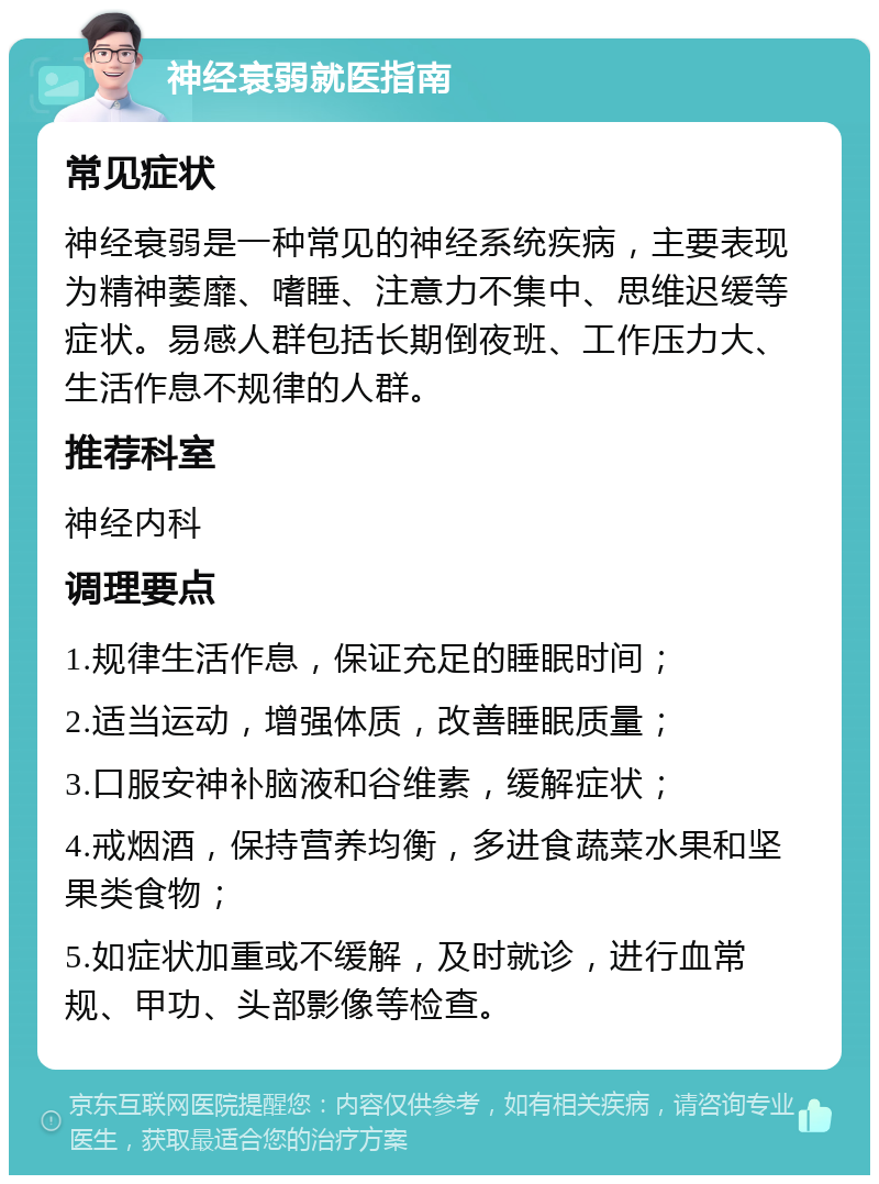 神经衰弱就医指南 常见症状 神经衰弱是一种常见的神经系统疾病，主要表现为精神萎靡、嗜睡、注意力不集中、思维迟缓等症状。易感人群包括长期倒夜班、工作压力大、生活作息不规律的人群。 推荐科室 神经内科 调理要点 1.规律生活作息，保证充足的睡眠时间； 2.适当运动，增强体质，改善睡眠质量； 3.口服安神补脑液和谷维素，缓解症状； 4.戒烟酒，保持营养均衡，多进食蔬菜水果和坚果类食物； 5.如症状加重或不缓解，及时就诊，进行血常规、甲功、头部影像等检查。