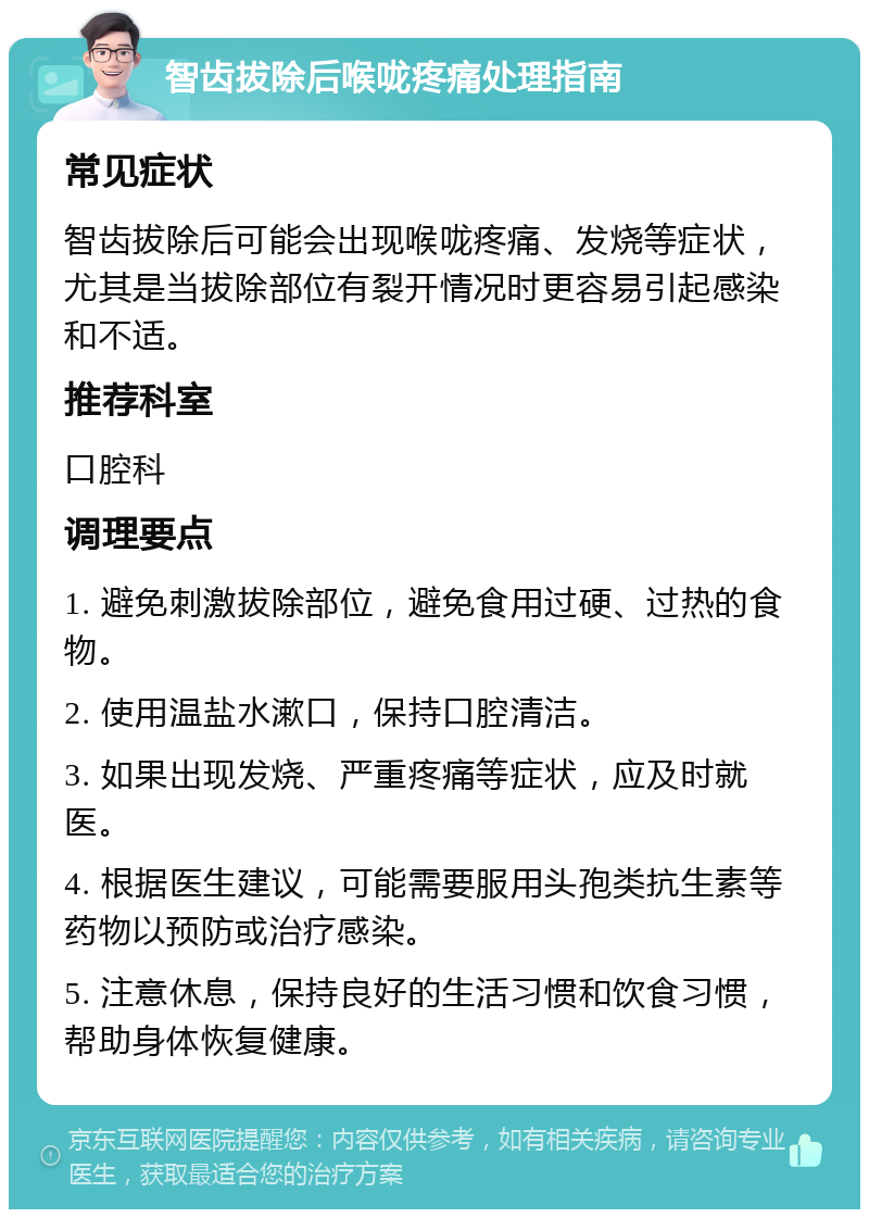 智齿拔除后喉咙疼痛处理指南 常见症状 智齿拔除后可能会出现喉咙疼痛、发烧等症状，尤其是当拔除部位有裂开情况时更容易引起感染和不适。 推荐科室 口腔科 调理要点 1. 避免刺激拔除部位，避免食用过硬、过热的食物。 2. 使用温盐水漱口，保持口腔清洁。 3. 如果出现发烧、严重疼痛等症状，应及时就医。 4. 根据医生建议，可能需要服用头孢类抗生素等药物以预防或治疗感染。 5. 注意休息，保持良好的生活习惯和饮食习惯，帮助身体恢复健康。