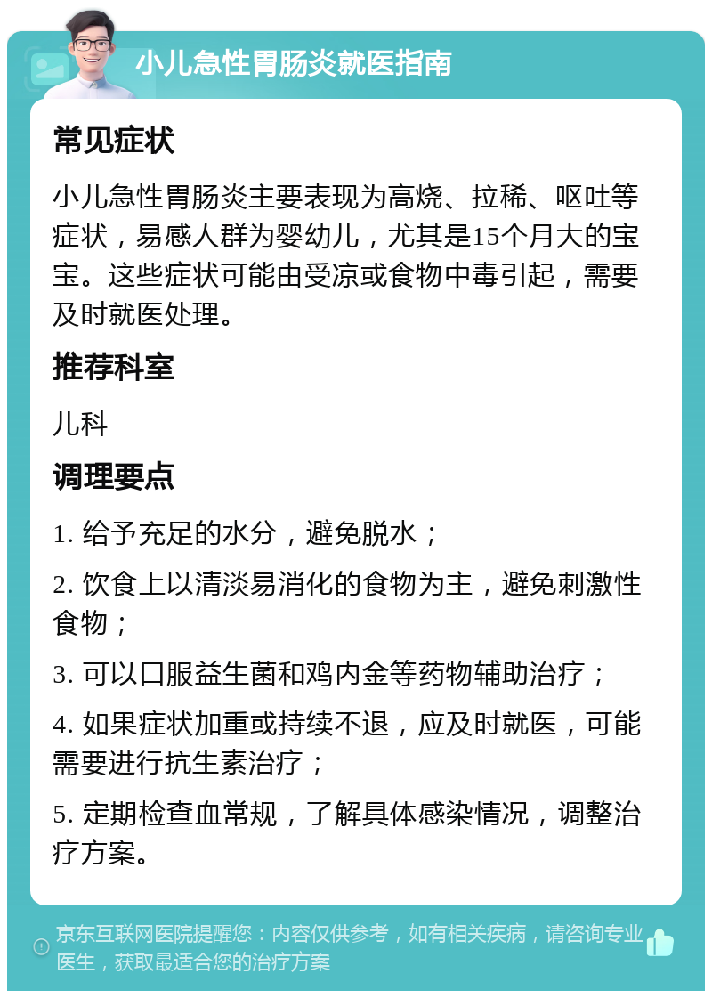 小儿急性胃肠炎就医指南 常见症状 小儿急性胃肠炎主要表现为高烧、拉稀、呕吐等症状，易感人群为婴幼儿，尤其是15个月大的宝宝。这些症状可能由受凉或食物中毒引起，需要及时就医处理。 推荐科室 儿科 调理要点 1. 给予充足的水分，避免脱水； 2. 饮食上以清淡易消化的食物为主，避免刺激性食物； 3. 可以口服益生菌和鸡内金等药物辅助治疗； 4. 如果症状加重或持续不退，应及时就医，可能需要进行抗生素治疗； 5. 定期检查血常规，了解具体感染情况，调整治疗方案。