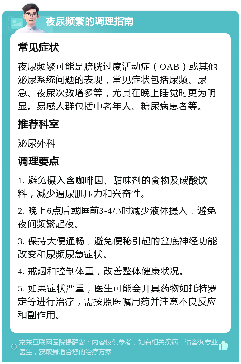 夜尿频繁的调理指南 常见症状 夜尿频繁可能是膀胱过度活动症（OAB）或其他泌尿系统问题的表现，常见症状包括尿频、尿急、夜尿次数增多等，尤其在晚上睡觉时更为明显。易感人群包括中老年人、糖尿病患者等。 推荐科室 泌尿外科 调理要点 1. 避免摄入含咖啡因、甜味剂的食物及碳酸饮料，减少逼尿肌压力和兴奋性。 2. 晚上6点后或睡前3-4小时减少液体摄入，避免夜间频繁起夜。 3. 保持大便通畅，避免便秘引起的盆底神经功能改变和尿频尿急症状。 4. 戒烟和控制体重，改善整体健康状况。 5. 如果症状严重，医生可能会开具药物如托特罗定等进行治疗，需按照医嘱用药并注意不良反应和副作用。